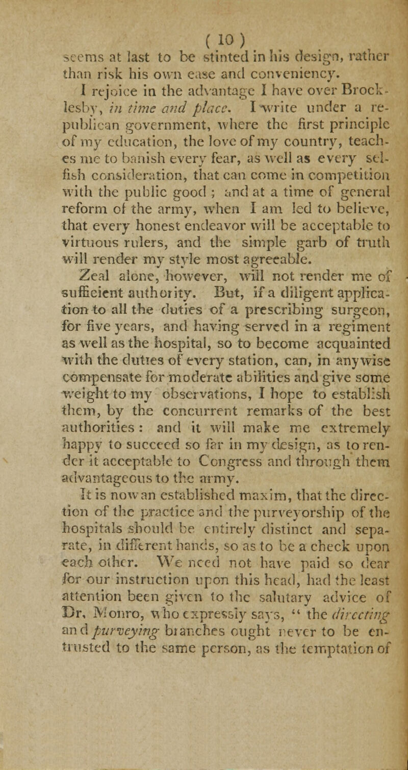 rns at last to be stinted in his design, rather than risk his own ease and conveniency. I rejoice in the advantage I have over Brock- lesby, in time and place. I write under a re- publican government, where the first principle of my education, the love of my country, teach- es me to banish every fear, as well as every sel- fish consideration, that can come in competition with the public good ; and at a time of general reform of the army, when I am led to believe, that every honest endeavor will be acceptable to virtuous rulers, and the simple garb of truth will render my style most agreeable. Zeal alone, however, will not render me of sufficient authority. But, if a diligent applica- tion to all the duties of a prescribing surgeon, for five years, and having served in a regiment as well as the hospital, so to become acquainted with the duties of every station, can, in anywise compensate for moderate abilities and give some weight to my observations, I hope to establish them, by the concurrent remarks of the best authorities : and it will make me extremely happy to succeed so far in my design, as to ren- der it acceptable to Congress and through them advantageous to the army. It is now an established maxim, that the direc- tion of the practice and the purveyorship of the hospitals should be entirely distinct and sepa- rate, in different hands, so as to be a check upon each other. We need not have paid so dear for our instruction upon this head, had the least attention been given to the salutary advice of Br, Monro, wfro expressly says,  the directing an <\ purveying branches ought never to be en- trusted to the same person, as the temptation of