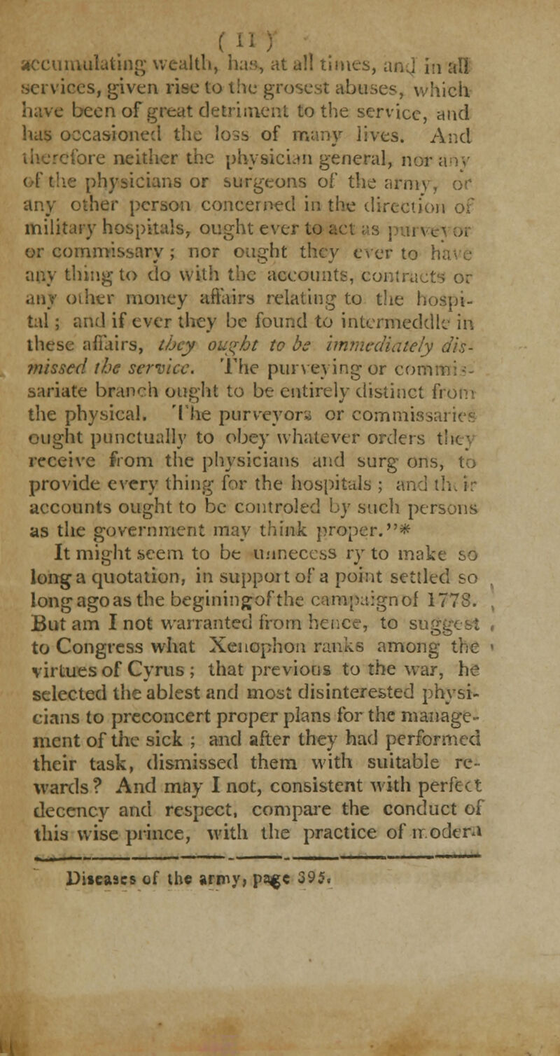 services, given rise to the grosest abuses, which have been of great detriment to the service, and has occasioned the loss of many lives. And therefore neither the physician general, nor ; of the physicians or surgeons of the army, oV any other person concerned in the direction of military hospitals, ought ever to act as purve or commissary ; nor ought they ever to h any thing to do with the accounts, contracts or other money affairs relating to the hospi- tal ; and if ever they be found to intermeddle in these affairs, tbey ought to be immediately dis- missed the service. The purveying or comn sariate branch ought to be entirely distinct from the physical. The purveyor* or commissaries ought punctually to obey whatever orders the - receive from the physicians and surg ons, to provide every thing for the hospitals ; and tin ir accounts ought to be controled by such persons as the government may think proper.* It might seem to be imneccss ry to make so long a quotation, in support of a point settled so long ago as the beginingof the campaign of 1778. , But am I not warranted from hence, to sugg to Congress what Xenophon ranks among the i virtues of Cyrus ; that previous to the war, he selected the ablest and most disinterested physi- cians to preconcert proper plans for the manage- ment of the sick ; and after they had performed their task, dismissed them with suitable re- wards? And may I not, consistent with perfect decency and respect, compare the conduct of this wise prince, with the practice of modem Diseases of the army, pajge 395,