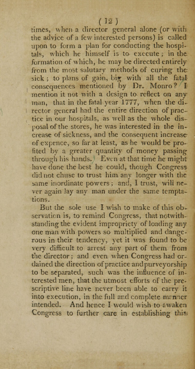 rimes, when a director general alone (or with the advice of a few interested persons) is called upon to form a plan for conducting the hospi- tals, which he himself is to execute ; in the formation of which, he may be directed entirely from the most salutary methods of curing the sick ; to plans of gain, big with all the fatal consequences mentioned by Dr. Monro? I mention it not with a design to reflect on any man, that in the fatal year 1777, when the di. rector general had the entire direction of prac- tice in our hospitals, as well as the whole dis- posal of the stores, he was interested in the in- crease of sickness, and the consequent increase of expence, so far at least, as he would be pro- fited by a greater quantity of money passing through his hands. Even at that time he might have done the best he could,, though Congress did not chase to trust him. any longer with the same inordinate powers ; and, I trust, will ne- ver again lay any man under the same tempta- tions. But the sole use I wish to make of this ob- servation is, to remind Congress, that notwith- standing the evident impropriety of loading any one man with powers so multiplied and dange- rous in their tendency, yet it was found to be very difficult to arrest any part of them from the director; and even when Congress had or- dained the direction of practice and purveyorship to be separated, such was the influence of in- terested men, that the utmost efforts of the pre- scriptive line have never been able to carry it into execution, in the full and complete nirmer intended. And hence I would wish to awaken Congress to further care in establishing thisi