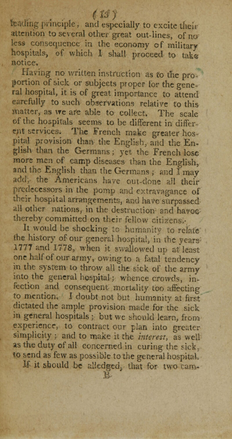 it ing i principle, and especially to excite their attention to several other great out-lines, of no less consequence in the economy of military hospitals, of which 1 shall proceed to take notice. Having no written instruction as to the pro portion of sick or subjects proper (or the gene- ral hospital, it is of great importance to attend carefully to such observations relative to this matter, as we are able to collect. The scale of the hospitals seems to be different in differ- ent services. The French make greater hos^ pita! provision than the English, and the En- glish than the Germans; yet the French lose more men of camp diseases than the English, and the English than the Germans ; and I may add, the Americans have out-done all their predecessors in the pomp and extravagance of r hospital arrangements, and have surpassed all other nations, in the destruction and havoc thereby committed on their fellow citizens,- It would be shocking to humanity to relate the history of our general hospital, in the years 1777 and 1778, when it swallowed up at least one half of our army, owing to a fatal tendency in the system to throw all the sick of the army into the general hospital■; whence crowds, in- fection and consequent mortality too affecting to mention, I doubt not but humanity at first dictated the ample provision made for the sick in general hospitals ; but we should learn, from experience, to contract our plan into greater simplicity ; and to make it the interest, as well as the duty of all concerned in curing the sick, *o send as few as possible to the general hospital If it should be alledged, that for two V,