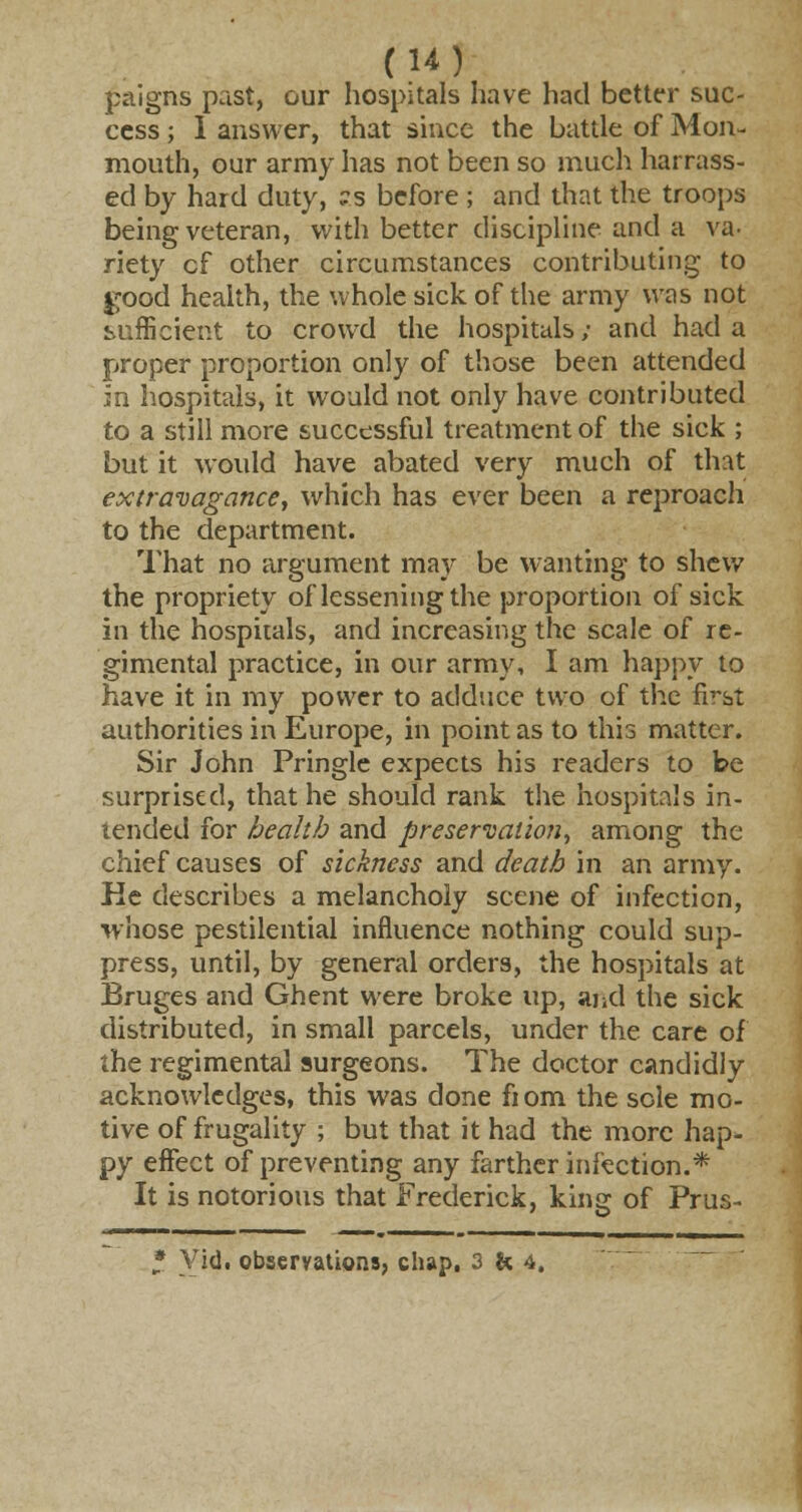 paigns past, our hospitals have had better suc- cess ; 1 answer, that since the battle of Mon- mouth, our army has not been so much harrass- ed by hard duty, ?s before ; and that the troops being veteran, with better discipline and a va- riety cf other circumstances contributing to good health, the whole sick of the army was not sufficient to crowd the hospitals; and had a proper proportion only of those been attended in hospitals, it would not only have contributed to a still more successful treatment of the sick ; but it would have abated very much of that extravagance, which has ever been a reproach to the department. That no argument may be wanting to shew the propriety of lessening the proportion of sick in the hospitals, and increasing the scale of re- gimental practice, in our army, I am happy to have it in my power to adduce two of the first authorities in Europe, in point as to this matter. Sir John Pringle expects his readers to be surprised, that he should rank the hospitals in- tended for health and preservation, among the chief causes of sickness and death in an army. He describes a melancholy scene of infection, whose pestilential influence nothing could sup- press, until, by general orders, the hospitals at Bruges and Ghent were broke up, and the sick distributed, in small parcels, under the care of the regimental surgeons. The doctor candidly acknowledges, this was done fiom the sole mo- tive of frugality ; but that it had the more hap- py effect of preventing any farther infection.* It is notorious that Frederick, king of Prus- * Vid. observations, chap, 3M,