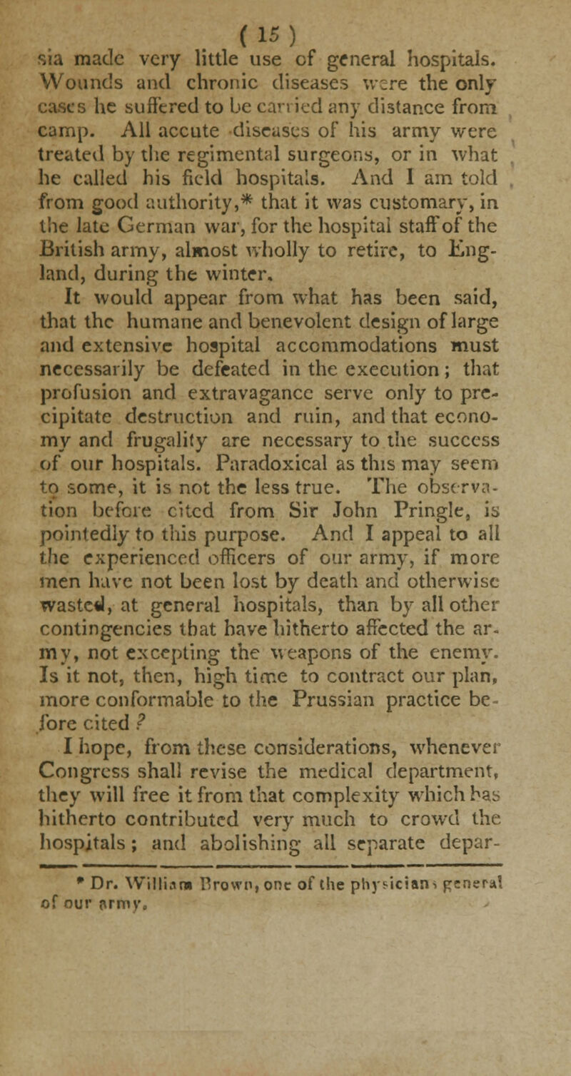 sia made very little use cf general hospitals. Wounds and chronic diseases were the only s he suffered to be can ied any distance from camp. All accute diseases of his army were treated by the regimental surgeons, or in what he called his field hospitals. And 1 am told from good authority,* that it was customary, in the late German war, for the hospital staff of the British army, almost wholly to retire, to Eng- land, during the winter. It would appear from what has been said, that the humane and benevolent design of large and extensive hospital accommodations must necessarily be defeated in the execution; that profusion and extravagance serve only to pre- cipitate destruction and ruin, and that econo- my and frugality are necessary to the success of our hospitals. Paradoxical as this may seem to some, it is not the less true. The observa- tion before cited from Sir John Pringle, is pointedly to this purpose. And I appeal to all the experienced officers of our army, if more men have not been lost by death and otherwise waste*!, at general hospitals, than by all other contingencies that have hitherto affected the ar. my, not excepting the weapons of the enemy. Is it not, then, high time to contract our plan, more conformable to the Prussian practice be- fore cited ? I hope, from these considerations, whenever Congress shall revise the medical department, they will free it from that complexity which has hitherto contributed very much to crowd the hospitals; and abolishing all separate depar- * Dr. William Brown, one of the physicians general of our {\rmv.
