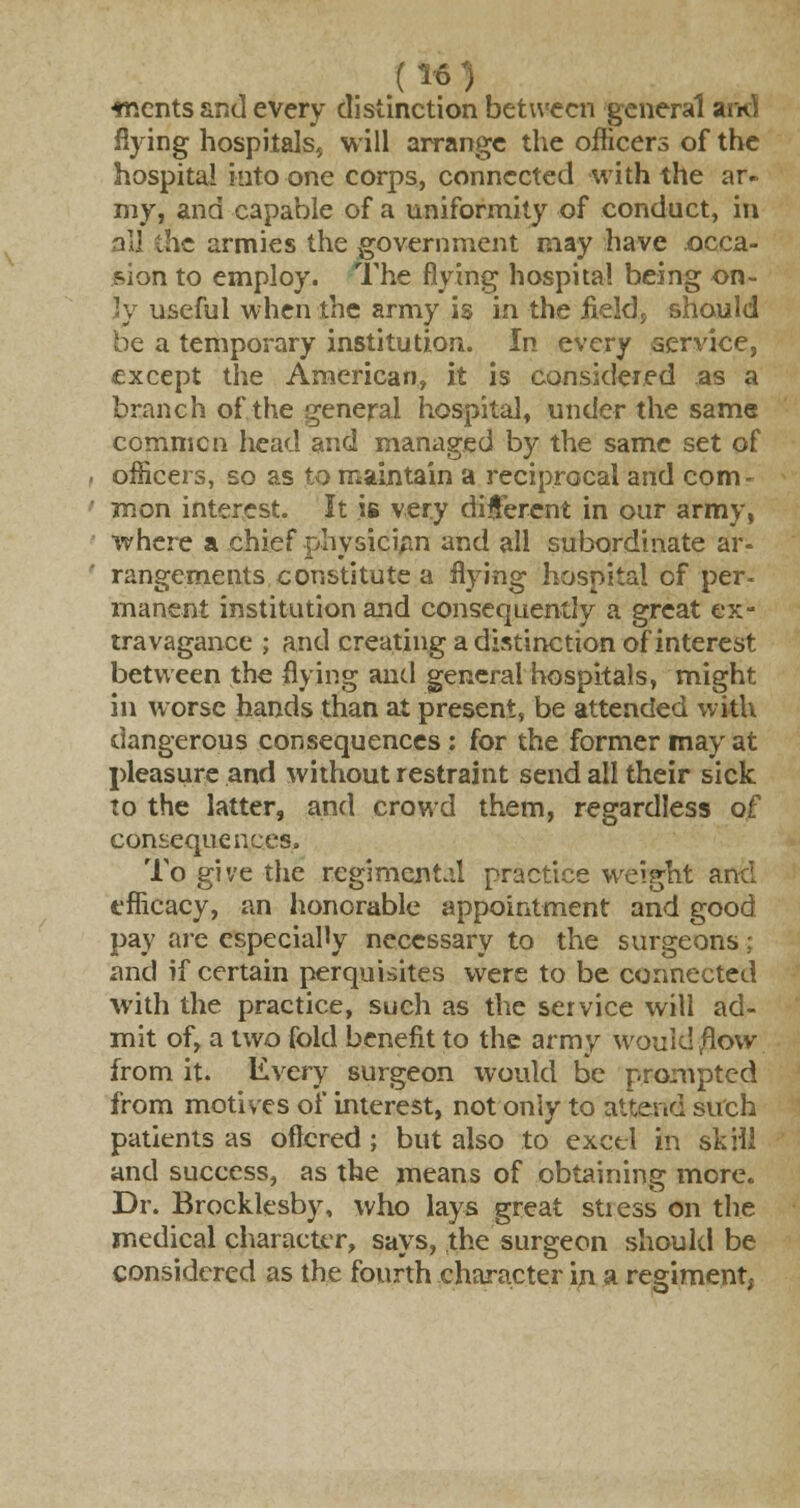 .(»«') tr.ents and every distinction between general arid flying hospitals, will arrange the officers of the hospital into one corps, connected with the ar- my, and capable of a uniformity of conduct, in alj the armies the government may have occa- sion to employ. The flying hospital being on- ly useful when the army is in the iieldp should be a temporary institution. In every service, except the American, it is Considered as a branch of the general hospital, under the same coramen head and managed by the same set of officers, so as to maintain a reciprocal and com- mon interest. It is very different in our army, where a chief physician and all subordinate ar- rangements constitute a flying hospital of per- manent institution and consequently a great ex- travagance ; and creating a distinction of interest between the flying and general hospitals, might in worse hands than at present, be attended with dangerous consequences: for the former may at pleasure and without restraint send all their sick to the latter, and crowd them, regardless of consequences. To give the regimental practice weight and efficacy, an honorable appointment and good pay are especially necessary to the surgeons; and if certain perquisites were to be connected with the practice, such as the service will ad- mit of, a two fold benefit to the army would/low from it. Every surgeon would be prompted from motives of interest, not only to attend such patients as offered ; but also to excel in skill and success, as the means of obtaining more. Dr. Brocklesby, who lays great stiess on the medical character, says, the surgeon should be considered as the fourth character in a regiment;