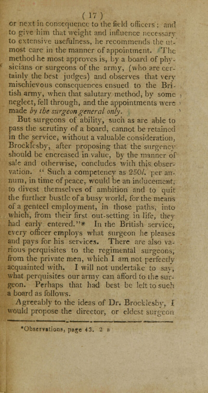 or next in consequence to the field officers; and to give him that weight and influence necessary to extensive usefulness, he recommends the up- most care in the manner of appointment. The method he most approves is, by a board of phy- sicians or surgeons of the army, (who are cer- tainly the best judges) and observes that very mischievous consequences ensued to the Bri- tish army, when that salutary method, by some neglect, fell through, and the appointments were made by the surgeon general only. But surgeons of ability, such as are able to pass the scrutiny of a board, cannot be retained in the service, without a valuable consideration, Brocklesby, after proposing that the surgency should be encreased in value, by the manner of sale and otherwise, concludes with this obser- vation.  Such a competency as 250/. per an- num, in time of peace, would be an inducement, to divest themselves of ambition and to quit the further bustle of a busy world, for the means of a genteel employment, in those paths, into which, from their first out-setting in life, they had early entered.* In The British service, tvery officer employs what surgeon he pleases and pays for his services. There are also va- rious perquisites to the regimental surgeons, from the private men, which I am not perfectly acquainted with. I will not undertake to say, what perquisites our army can afford to the sur- geon. Perhaps that had best be left to such a board as follows. Agreeably to the ideas of Dr. Brocklesby, I would propose the director, or eldest surgeon Observations, page 4 3. 2 b