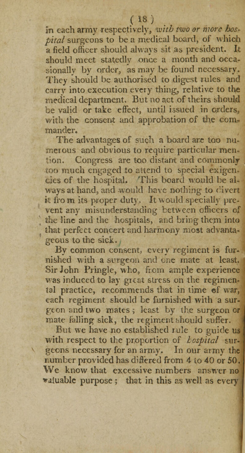 (18; in each army respectively, with two or more hos- pital surgeons to be a medical board, of which a field officer should always sit as president. It should meet statedly once a month and occa- sionally by order, as may be found necessary. They should be authorised to digest rules and carry into execution every thing, relative to the medical department. But no act of theirs should be valid or take effect, until issued in orders, with the consent and approbation of the com- mander. The advantages of such a board are too nu- merous and obvious to require particular men- tion. Congress are too distant and commonly too much engaged to attend to special exigen- cies of the hospital. This board would be al- ways at hand, and would have nothing to divert it fro m its proper duty. It would specially pre- vent any misunderstanding between officers of the line and the hospitals, and bring them into that perfect concert and harmony most advanta- geous to the sick. By common consent, every regiment is fur- nished w ith a surgeon and one mate at least. | Sir John Pringle, who, from ample experience ! was induced to lay great stress on the regimen- , tal practice, recommends that in time ©f war, , each regiment should be furnished with a sur- geon und two mates; least by the surgeon or mate falling sick, the regiment should suffer. But we have no established rule to guide us with respect to the proportion of hospital sur- geons necessary for an army. In our army the number provided has differed from 4 to 40 or 50. We know that excessive numbers answer no J valuable purpose ; that in this as well as every J