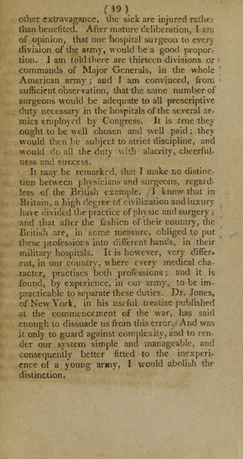 f*9) other extravagance, the sick are injured rathe* than benefited. After mature deliberation, I of opinion, that one hospital surgeon to every division of the army, would be a good propor- tion. I am told there are thirteen divisions ox ; commands of Major Generals, in the whole American army ; and I am convinced, from ' sufficient observation, that the same number of surgeons would be adequate to all prescriptive duty necessary in the hospitals of the several ar- mies employed by Congress. It is true they ought to be well chosen and well paid; they would then be subject to strict discipline, and would do all the duty with alacrity, cheerful- ness and success. It may be remarked, that I make no distinc- tion between physicians and surgeons, regaid- less of the British example. 1 knew that in Britain, a high degree of civilization and luxury have dividc.4 the practice of physic and surgery j and that after the fashion of their country, the British are, in some measure, obliged to put these piofessiors into diffeient hands, in their military hospitals. It is however, very differ, cut, in our country, where every medical cha- racter, practises both professions; and it is found, by experience, in cur army, to be im- practicable to separate these duties. Dr. Jones, of New York, in his useful treatise published at the commencement of the war, has said enough to dissuade us from this error., And was it only to guard against complexity, and to ren- der our system simple and manageable, and consequently better fitted to the inexperi- ence of a young army, I would abolish the distinction.
