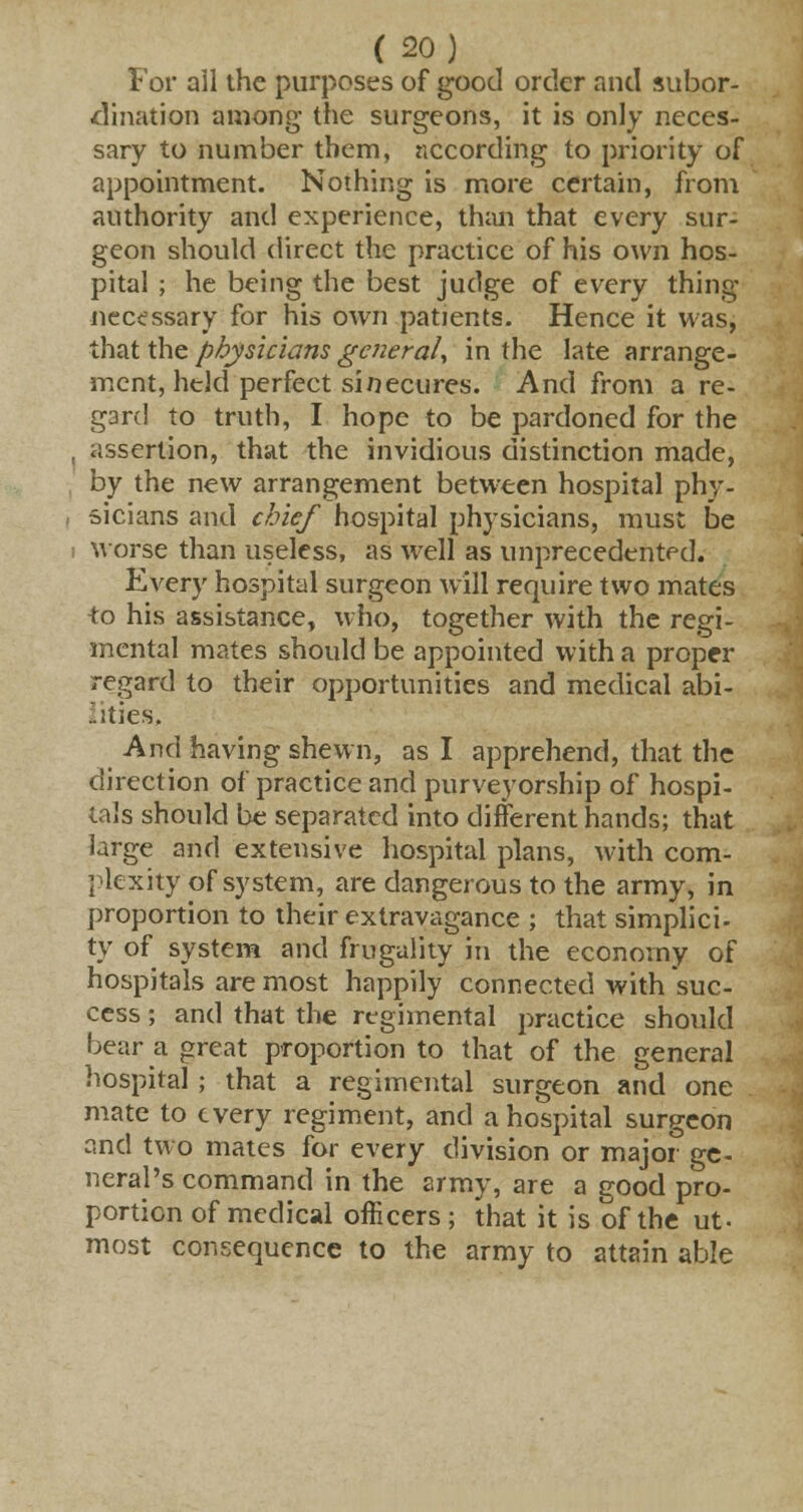 For all the purposes of good order and subor- dination among the surgeons, it is only neces- sary to number them, according to priority of appointment. Nothing is more certain, from authority and experience, than that every sur- geon should direct the practice of his own hos- pital ; he being the best judge of every thing necessary for his own patients. Hence it was, that the physicians general, in the late arrange- ment, held perfect sinecures. And from a re- gard to truth, I hope to be pardoned for the assertion, that the invidious distinction made, by the new arrangement between hospital phy- sicians and chief hospital physicians, must be worse than useless, as well as unprecedented. Every hospital surgeon will require two mates to his assistance, who, together with the regi- mental mates should be appointed with a proper regard to their opportunities and medical abi- lities. And having shewn, as I apprehend, that the direction of practice and purveyorship of hospi- tals should be separated into different hands; that large and extensive hospital plans, with com- plexity of system, are dangerous to the army, in proportion to their extravagance ; that simplici- ty of system and frugality in the economy of hospitals are most happily connected with suc- cess ; and that the regimental practice should bear a great proportion to that of the general hospital; that a regimental surgeon and one mate to every regiment, and a hospital surgeon and two mates for every division or major ge- neral's command in the army, are a good pro- portion of medical officers ; that it is of the ut- most consequence to the army to attain able