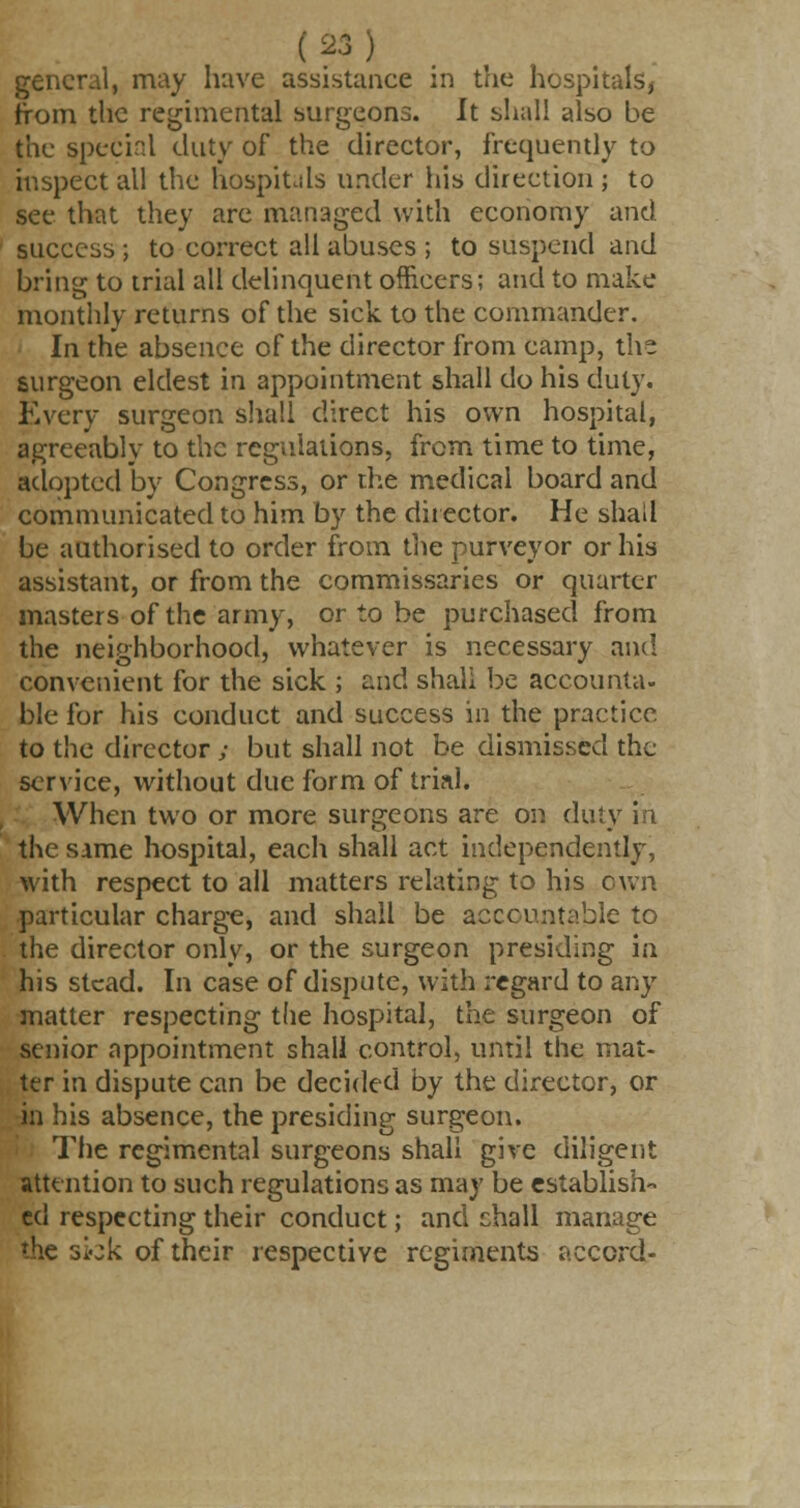 general, may have assistance in the hospitals, from the regimental surgeons. It shall also be the special duty of the director, frequently to inspect all the hospitals under his direction ; to see that they are managed with economy and success ; to correct all abuses ; to suspend and bring to trial all delinquent officers; and to make monthly returns of the sick to the commander. In the absence of the director from camp, th- surgeon eldest in appointment shall do his duty. Every surgeon shall direct his own hospital, agreeably to the regulations, from time to time, adopted by Congress, or the medical board and communicated to him by the director. He shall be authorised to order from the purveyor or his assistant, or from the commissaries or quarter- masters of the army, or to be purchased from the neighborhood, whatever is necessary and convenient for the sick ; and shall be accounta- ble for his conduct and success in the practice to the director; but shall not be dismissed the service, without due form of trial. When two or more surgeons are on duty in the same hospital, each shall act independently, with respect to all matters relating to his own particular charge, and shall be accountable to the director only, or the surgeon presiding in his stead. In case of dispute, with regard to any matter respecting the hospital, the surgeon of senior appointment shall control, until the mat- ter in dispute can be decided by the director, or in his absence, the presiding surgeon. The regimental surgeons shall give diligent attention to such regulations as may be establish- ed respecting their conduct; and chall manage the skk of their respective regiments accord-