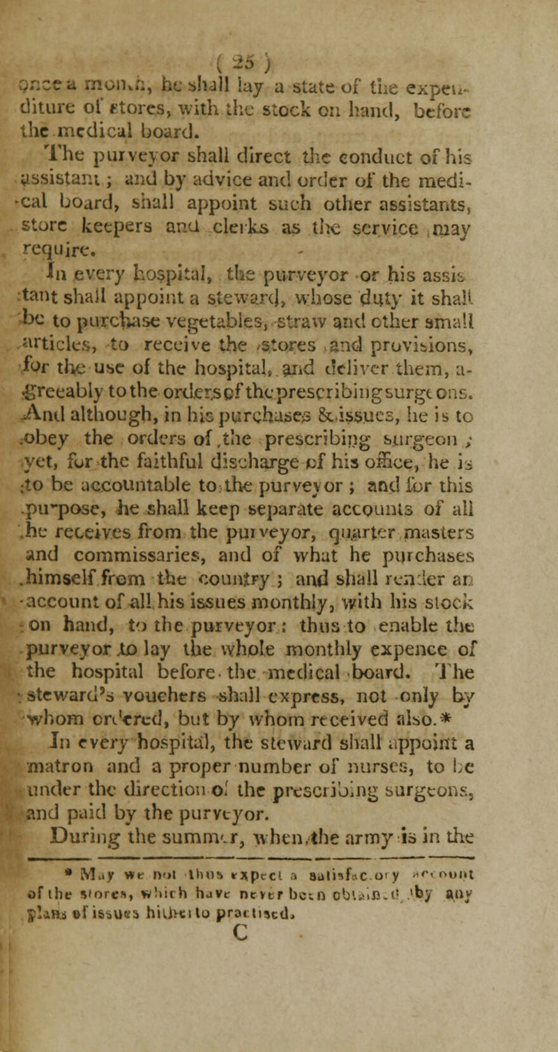 month, he shall lay a state of* the expen- diture of stores, with the stock on hand, before the medical hoard. The purveyor shall direct the conduct of his assistant; and by advice and order oi the raedi- •cal board, shall appoint such other assistants, store keepers ana clerks as the service may require. In every hospital, the purveyor or his assk tant shall appoint a steward, whose duty it shall be to purchase vegetables, straw and ether small articles, to receive the /Stores and provisions, for the use of the hospital, and deliver them, a- •greeably to the orderscf theprescribingsurgtons. And although, in his purchases 8eissues, he is to .obey the orders of ,the prescribing surgeon ; yet, for the faithful discharge of his omce, he is :to be accountable to the purveyor ; and for this .pu-pose, he shall keep separate accounts of all .he receives from the purveyor, quarter masters and commissaries, and of what he purchases .himself from the country; and shall r en :ler an •account of all his issues monthly, with his slock on hand, to the purveyor : thus to enable the purveyor jto lay the whole monthly expence of the hospital before the medical board. The •steward's vouchers -shall express, not only by whom ordered, but by whom received also.* In every hospital, the steward shall appoint a matron and a proper number of nurses, to be under the direction ol the prescribing surgeons, 'i and paid by the purveyor. During the summ-.r, when.-the army is in the * May we noi >tho» r*pcct a sul'istac o' y *«*« t>t»i»t of the stores, which havt nevtrbcin obuifiwd 'by auy ylafts of issues hultcilo practised* c