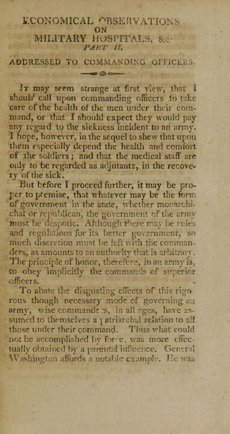 ECONOMICAL ^BSERVATIO: ON MILITARY HOSPITALS, &c- PART IT, ADDRESSED TO COMMANDING OFFtC. It may seem strange at first view, that 1 should call upon commanding officers to take care of the health oi the men under their com- mand, or that I should expect they would pay any regard to the sickness incident to an army. I hope, however, in the sequel to shew that upon them especially depend the health and comfort of the soldiers; and that the medical staff are only to be regarded as adjutants, in the recove- ry of the sick. But before I proceed further, it may be pro« rer to premise, that whatever may be the form of government in the state, whether monarch?- chal or republican, the government of the army must be despotic. Although there may be and regulations for its better government1, so much discretion must be left with the comman- ders, as amounts to an authority that is arbitr The principle of honor, therefore, m an army is, •to obey implicitly the commands of superior officers. To abate the disgusting effects of this rigo rous though necessary mode of governing army, wise commands :s, in all ages, have as- sumed to themselves a \ atrial ch-jf relation to al! those under their command. Thus what could not be accomplished by Force, was more effec- tually obtained by a parental, influence. General Washington affords a notable example. He was
