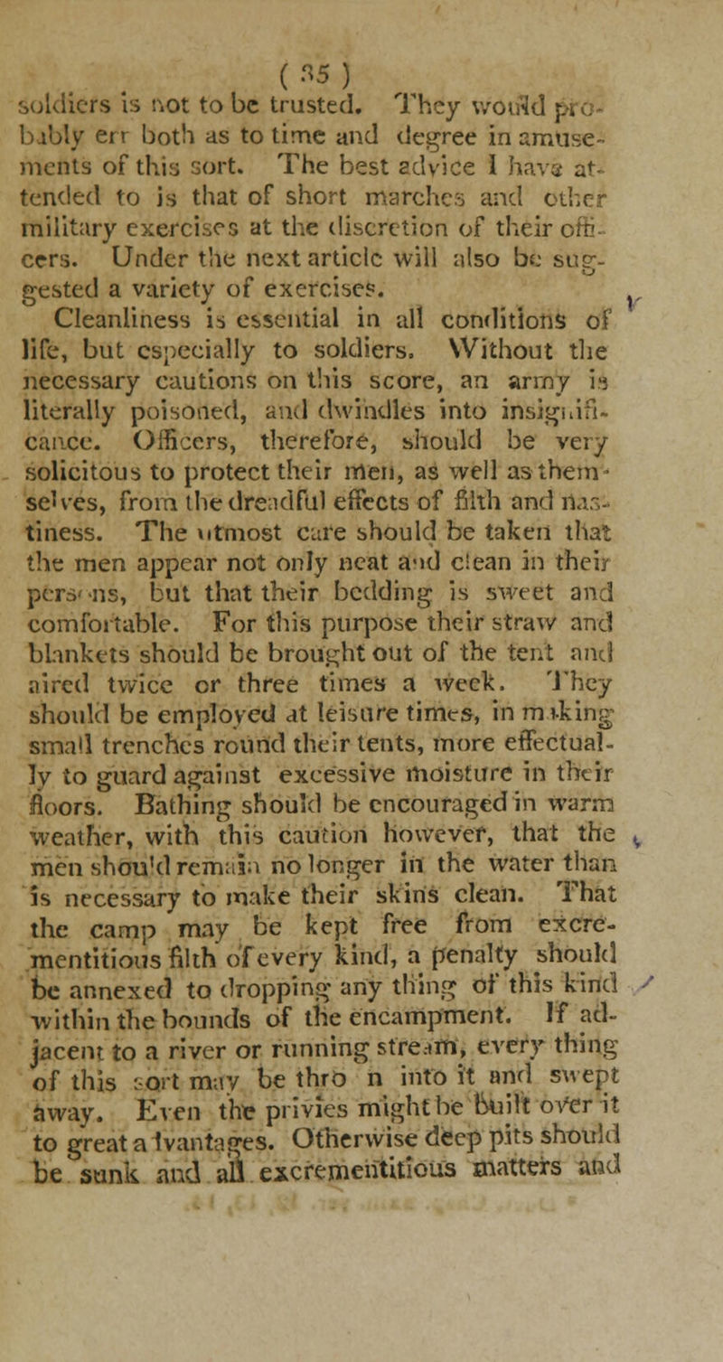soldiers is not to be trusted. They would p. babiy err both as to time and degree in amuse- ments of this sort. The best advice 1 hav« at- tended to is that of short marches and otl military exercises at the discretion of their i cers. Under the next article will also be sup-- gested a variety of exercise?. Cleanliness is essential in all conditions of life, but especially to soldiers. Without the necessary cautions on this score, an army 19 literally poisoned, and dwindles into insignifi- cance. Officers, therefore, should be very solicitous to protect their men, as well as them- selves, from the dreadful effects of filth and rtas'- tiness. The utmost care should be taken that the men appear not only neat a-id clean in their pers' *ns, but that their bedding is sweet and comfortable. For this purpose their straw and blankets should be brought out of the tent and aired twice or three times a week. M ney should be employed at leisure times, in miking small trenches round their tents, more effectual- ]y to guard against excessive moisture in their floors. Bathing should be encouraged in warm weather, with this caution however, that the men shou'd remain no longer in the water than is necessary to make their skins clean. That the camp may be kept free from excre- mentitiousnlth of every kind, a penalty should be annexed to dropping any thing oi' this kind within the bounds of the encampment. H ad- jacent to a river or running stream, every thing of this sort may be thro n into it and swept away. Even the privies might be built-over it to great a ivantages. Otherwise deep pits should be sunk and afi escremerititious matters and