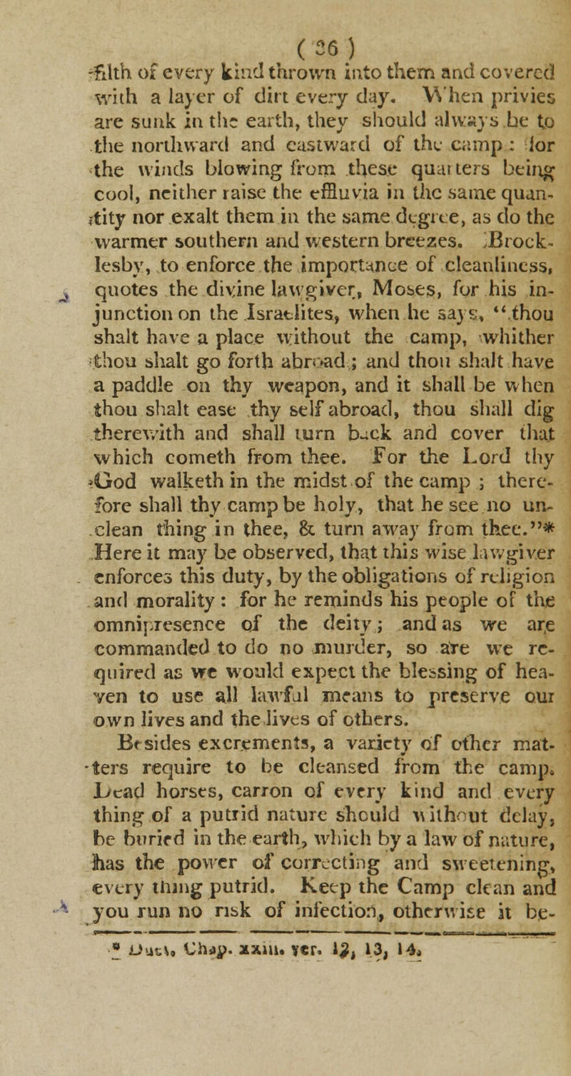 , (26) -filth of every kind thrown into them and covered with a layer of dirt every day. When privies are sunk in the earth, they should always be to the northward and eastward of the camp ; ior the winds blowing from these quat ters being cool, neither raise the effluvia in the same quan- tity nor exalt them in the same degree, as do the warmer southern and western breezes. J3rock- lesbv, to enforce the importance of cleanliness, quotes the divine lawgiver, Moses, for his in- junction on the Israelites, when he says, .thou shalt have a place without the camp, whither thou shalt go forth abroad* and thou shalt have a paddle on thy weapon, and it shall be when thou shalt ease thy self abroad, thou shall dig therewith and shall turn buck and cover that which cometh from thee. For the Lord thy >God walketh in the midst of the camp ; there- fore shall thy camp be holy, that he see no un- clean thing in thee, & turn away from thee.* Here it may be observed, that this wise lawgiver enforces this duty, by the obligations of religion and morality : for he reminds his people of the omnipresence of the deity; and as we are commanded to do no murder, so ate we re- quired as we would expect the blessing of hea- ven to use all lawful means to preserve our own lives and the lives of others. Btsides excrements, a variety of other mat- ters require to be cleansed from the camp, .bead horses, carron of every kind and every thing of a putrid nature should without delay, be buried in the earth, which by a law of nature, 3has the power of correcting and sweetening, every thing putrid. Keep the Camp clean and you run no risk of infection, otherwise it be- * jUuu. Chdjp. 21x111. yer. 12, 13, 14*