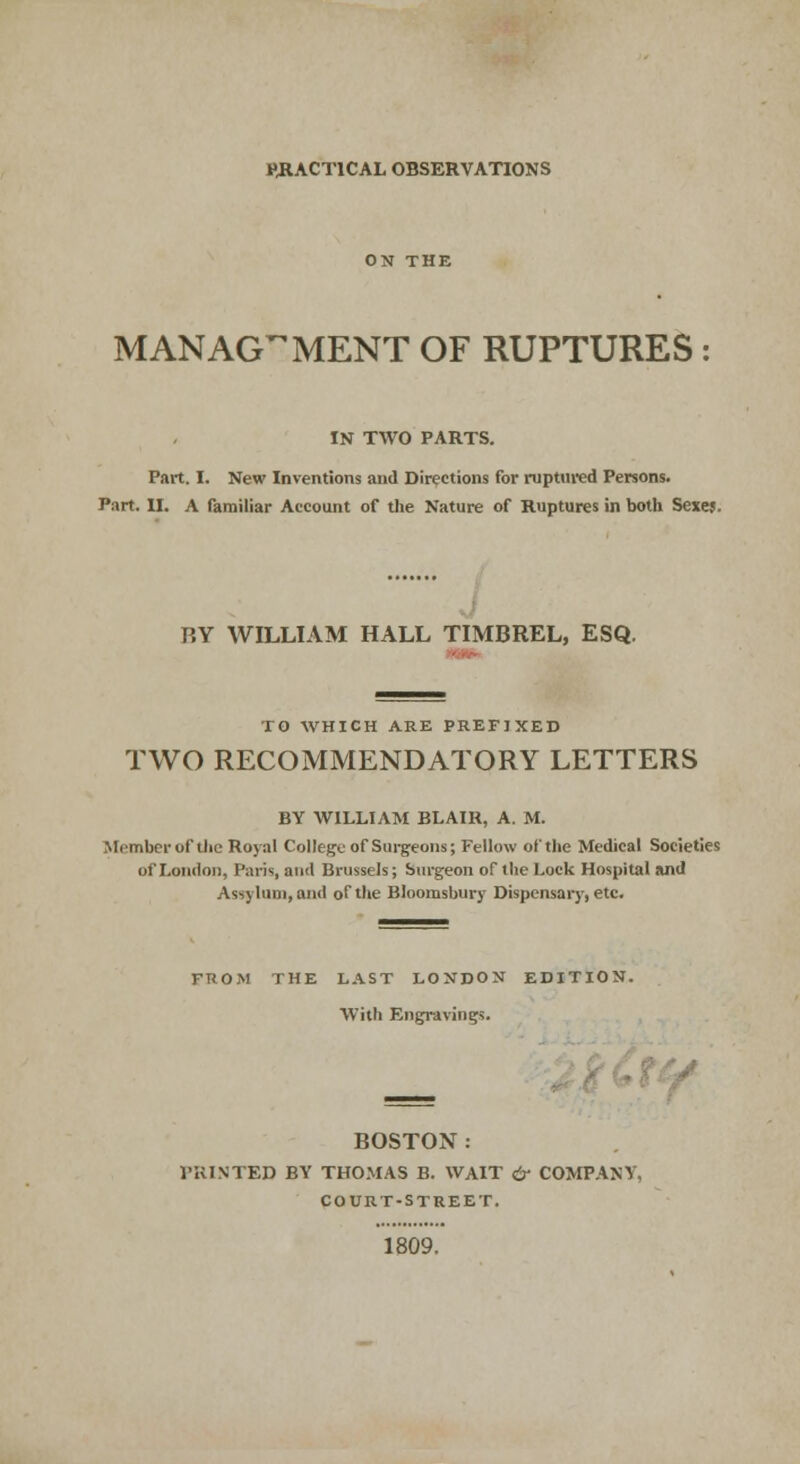 PRACTICAL OBSERVATIONS MANAGEMENT OF RUPTURES IN TWO PARTS. Part. I. New Inventions and Directions for ruptured Persons. Part. II. A familiar Account of the Nature of Ruptures in both Sexes. BY WILLIAM HALL TIMBREL, ESQ. TO WHICH ARE PREFIXED TWO RECOMMENDATORY LETTERS BY WILLIAM BLAIR, A. M. Member of the Royal College of Surgeons; Fellow of the Medical Societies of London, Paris, and Brussels; Surgeon of the Lock Hospital and Asylum, and of the Bloomsbury Dispensary, etc. FROM THE LAST LONDON EDITION. With Engravings. BOSTON : PRINTED BY THOMAS B. WAIT & COMPANY, COURT-STREET. 1809.