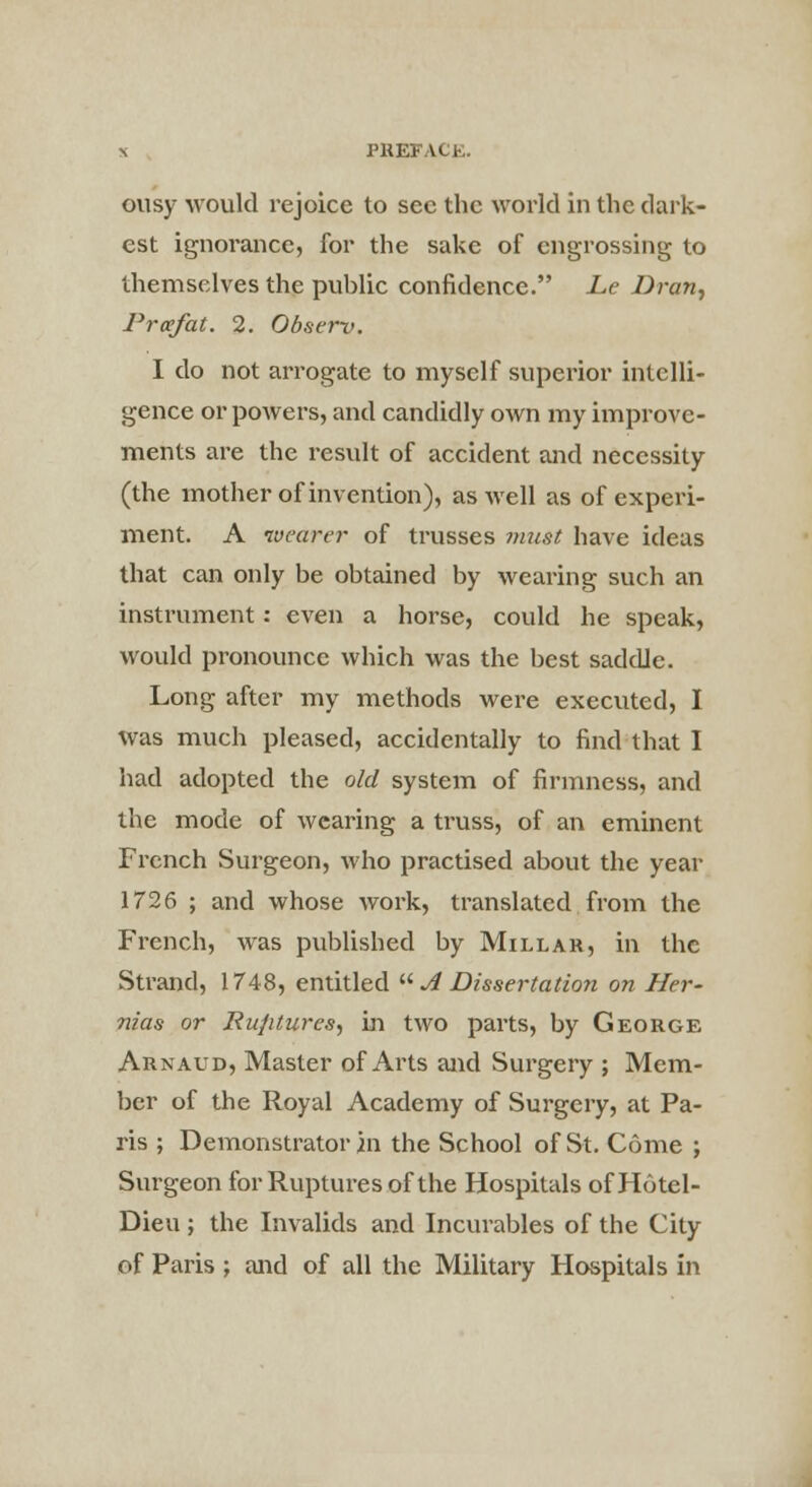 ousy would rejoice to sec the world in the dark- est ignorance, for the sake of engrossing to themselves the public confidence. Le Dran, P reef at. 2. Observ. I do not arrogate to myself superior intelli- gence or powers, and candidly own my improve- ments are the result of accident and necessity (the mother of invention), as well as of experi- ment. A wearer of trusses must have ideas that can only be obtained by wearing such an instrument: even a horse, could he speak, would pronounce which was the best saddle. Long after my methods were executed, I was much pleased, accidentally to find that I had adopted the old system of firmness, and the mode of wearing a truss, of an eminent French Surgeon, who practised about the year 1726 ; and whose work, translated from the French, was published by Millar, in the Strand, 1748, entitled  A Dissertation on Her- nias or Rujitures, in two parts, by George Arnaud, Master of Arts and Surgery ; Mem- ber of the Royal Academy of Surgery, at Pa- ris ; Demonstrator in the School of St. Come ; Surgeon for Ruptures of the Hospitals ofHotel- Dieu; the Invalids and Incurables of the City of Paris ; and of all the Military Hospitals in