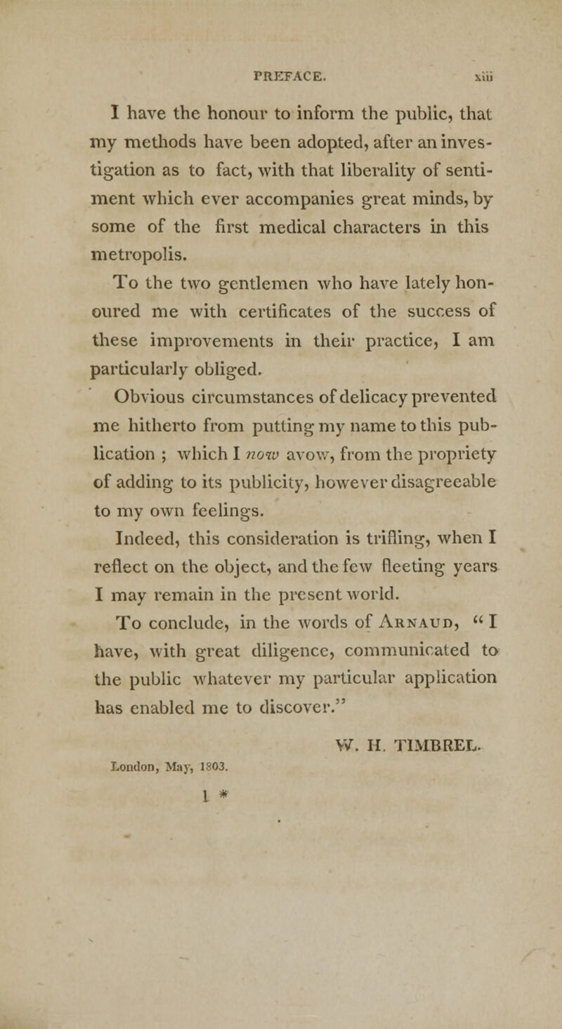 I have the honour to inform the public, that my methods have been adopted, after an inves- tigation as to fact, with that liberality of senti- ment which ever accompanies great minds, by some of the first medical characters in this metropolis. To the two gentlemen who have lately hon- oured me with certificates of the success of these improvements in their practice, I am particularly obliged. Obvious circumstances of delicacy prevented me hitherto from putting my name to this pub- lication ; which I now avow, from the propriety of adding to its publicity, however disagreeable to my own feelings. Indeed, this consideration is trifling, when I reflect on the object, and the few fleeting years I may remain in the present world. To conclude, in the words of Arnaud,  I have, with great diligence, communicated to the public whatever my particular application has enabled me to discover. W. H. TIMBREL. London, May, 1803. 1 *