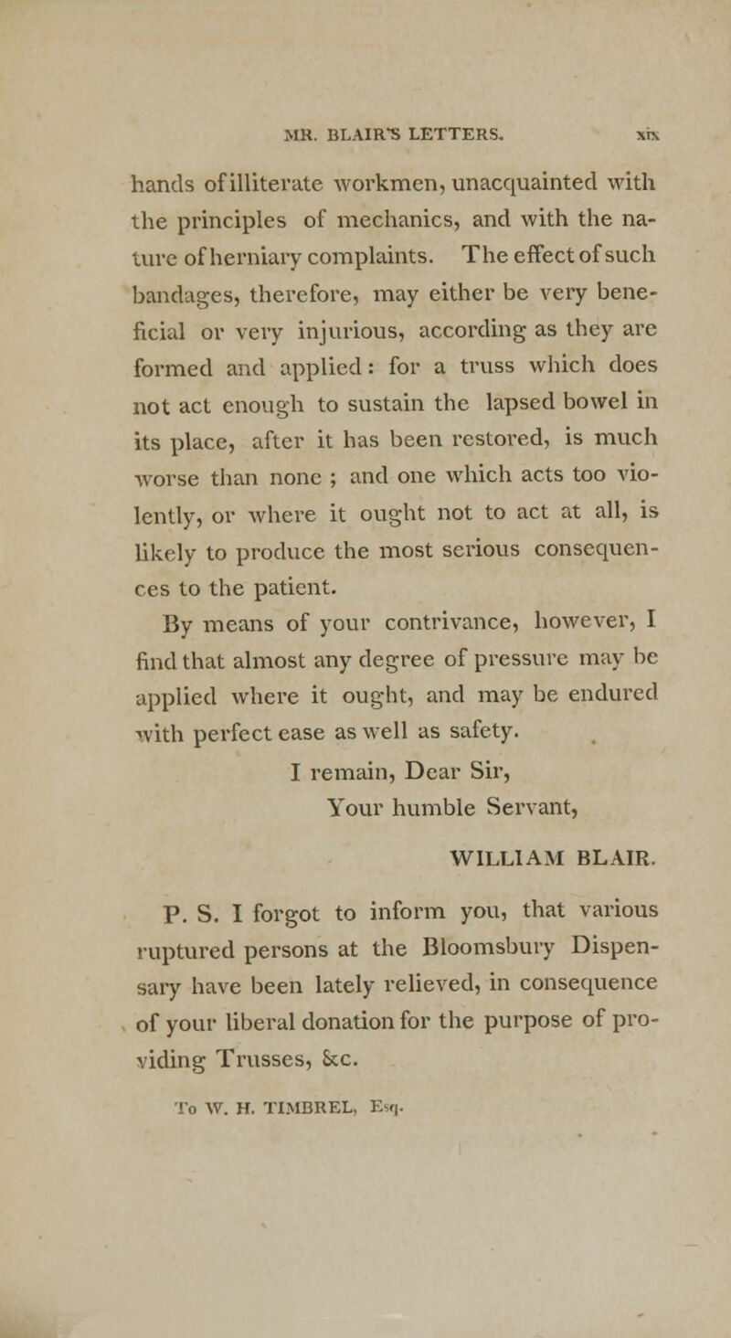 hands of illiterate workmen, unacquainted with the principles of mechanics, and with the na- ture of herniary complaints. The effect of such bandages, therefore, may either be very bene- ficial or very injurious, according as they are formed and applied: for a truss which does not act enough to sustain the lapsed bowel in its place, after it has been restored, is much worse than none ; and one which acts too vio- lently, or where it ought not to act at all, is likely to produce the most serious consequen- ces to the patient. By means of your contrivance, however, I find that almost any degree of pressure may be applied where it ought, and may be endured with perfect ease as well as safety. I remain, Dear Sir, Your humble Servant, WILLIAM BLAIR. P. S. I forgot to inform you, that various ruptured persons at the Bloomsbury Dispen- sary have been lately relieved, in consequence of your liberal donation for the purpose of pro- viding Trusses, Sec. To W. H. TIMBREL, Esq.