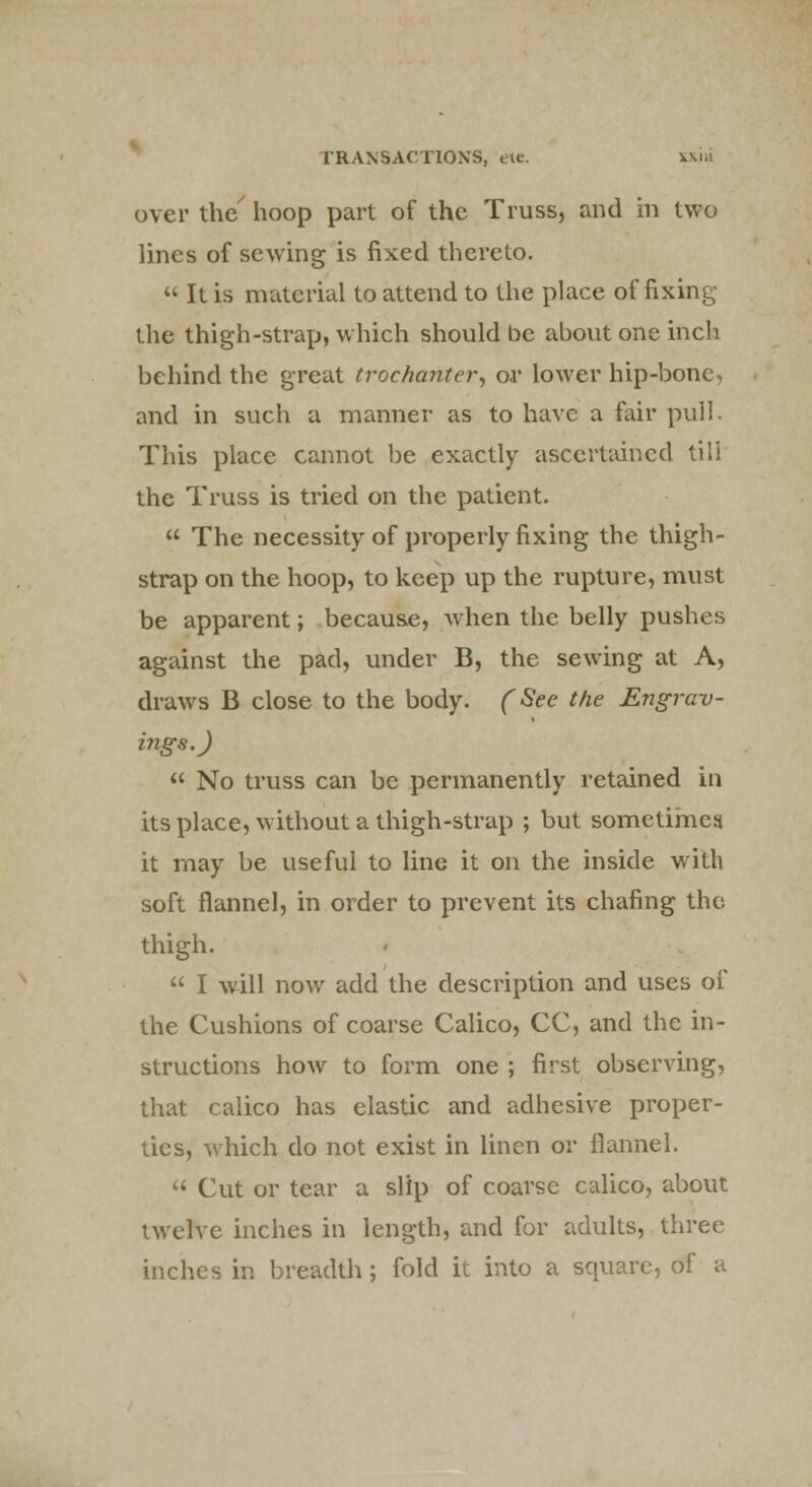 over the' hoop part of the Truss, and in two lines of sewing is fixed thereto.  It is material to attend to the place of fixing the thigh-strap, which should be about one inch behind the great trochanter, or lower hip-bone, and in such a manner as to have a fair pull. This place cannot be exactly ascertained till the Truss is tried on the patient.  The necessity of properly fixing the thigh- strap on the hoop, to keep up the rupture, must be apparent; because, when the belly pushes against the pad, under B, the sewing at A, draws B close to the body. (See the Engrav- ings.)  No truss can be permanently retained in its place, without a thigh-strap ; but sometimes it may be useful to line it on the inside with soft flannel, in order to prevent its chafing the thigh.  I will now add the description and uses of the Cushions of coarse Calico, CC, and the in- structions how to form one ; first observing, that calico has elastic and adhesive proper- ties, which do not exist in linen or flannel.  Cut or tear a slip of coarse calico, about twelve inches in length, and for adults, three inches in breadth; fold it into a square, of a