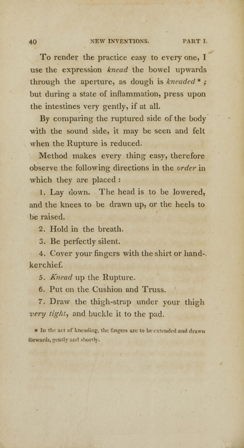 To render the practice easy to every one, I use the expression knead the bowel upwards through the aperture, as dough is kneaded * ; but during a state of inflammation, press upon the intestines very gently, if at all. By comparing the ruptured side of the body with the sound side, it may be seen and felt when the Rupture is reduced. Method makes every thing easy, therefore observe the following directions in the order in which they are placed : 1. Lay down. The head is to be lowered, and the knees to be drawn up, or the heels to be raised. 2. Hold in the breath. 3. Be perfectly silent. 4. Cover your fingers with the shirt or hand-, kerchief. 5. Knead up the Rupture. 6. Put on the Cushion and Truss. 7. Draw the thigh-strap under your thigh very tight, and buckle it to the pad. * In the act of kneading, the fingers are to be extended and drawn forwards, gently and shortly.