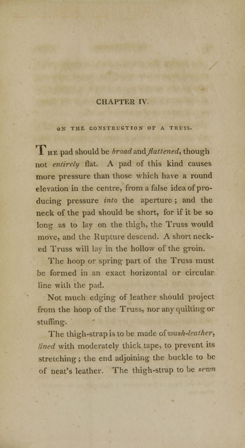 ON THE CONSTRUCTION OF A TRUSS. J. he pad should be broad andjlattened, though not entirely flat. A pad of this kind causes more pressure than those which have a round elevation in the centre, from a false idea of pro- ducing pressure into the aperture ; and the neck of the pad should be short, for if it be so long as to lay on the thigh, the Truss would move, and the Rupture descend. A short neck- ed Truss will lay in the hollow of the groin. The hoop or spring part of the Truss must be formed in an exact horizontal or circular line Avith the pad. Not much edging of leather should project from the hoop of the Truss, nor any quilting or stuffing. The thigh-strap is to be made oiivash-leather, lined with moderately thick tape, to prevent its stretching; the end adjoining the buckle to be of neat's leather. The thigh-strap to be sewn