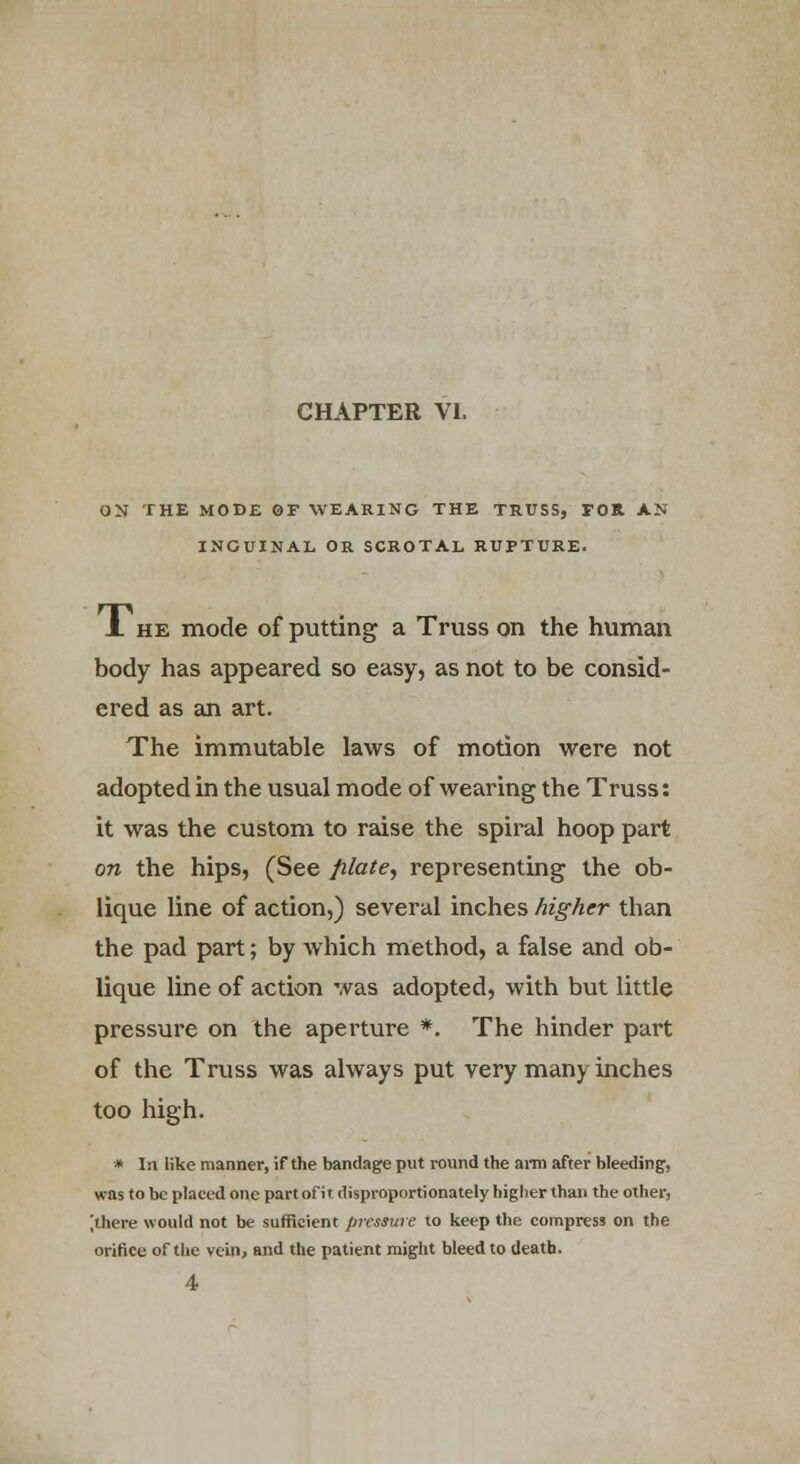 ON THE MODE OF WEARING THE TRUSS, FOR AN INGUINAL OR SCROTAL RUPTURE. A he mode of putting a Truss on the human body has appeared so easy, as not to be consid- ered as an art. The immutable laws of motion were not adopted in the usual mode of wearing the Truss: it was the custom to raise the spiral hoop part on the hips, (See ftlate, representing the ob- lique line of action,) several inches higher than the pad part; by which method, a false and ob- lique line of action was adopted, with but little pressure on the aperture *. The hinder part of the Truss was always put very many inches too high. * In like manner, if the bandage put round the ami after bleeding, was to be placed one part of it disproportionately higlier than the other, jthere would not be sufficient pressure to keep the compress on the orifice of the vein, and the patient might bleed to death. 4