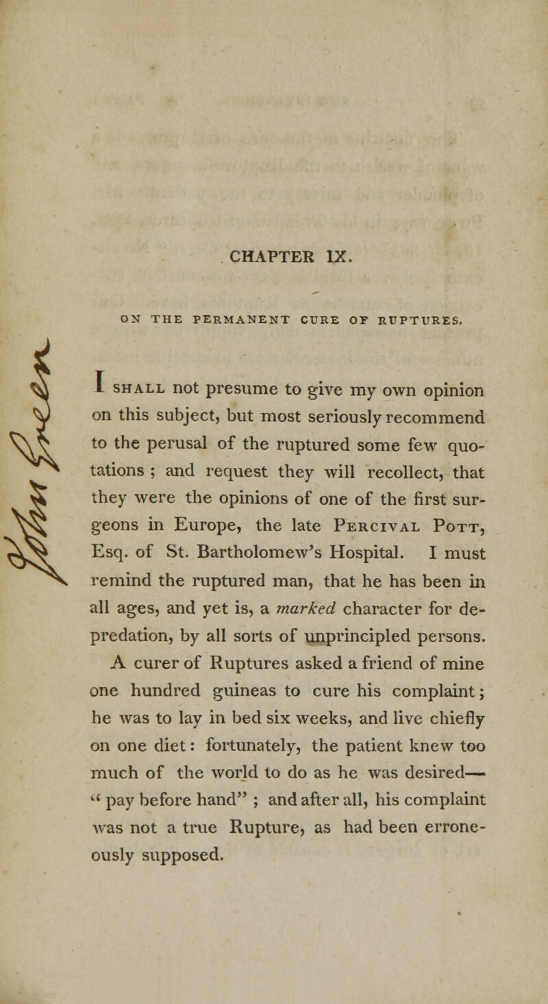 ON THE PERMANENT CURE OF RUPTURES. I shall not presume to give my own opinion on this subject, but most seriously recommend to the perusal of the ruptured some few quo- tations ; and request they will recollect, that they were the opinions of one of the first sur- geons in Europe, the late Percival Pott, Esq. of St. Bartholomew's Hospital. I must remind the ruptured man, that he has been in all ages, and yet is, a marked character for de- predation, by all sorts of unprincipled persons. A curer of Ruptures asked a friend of mine one hundred guineas to cure his complaint; he was to lay in bed six weeks, and live chiefly on one diet: fortunately, the patient knew too much of the world to do as he was desired—  pay before hand ; and after all, his complaint was not a true Rupture, as had been errone- ously supposed.