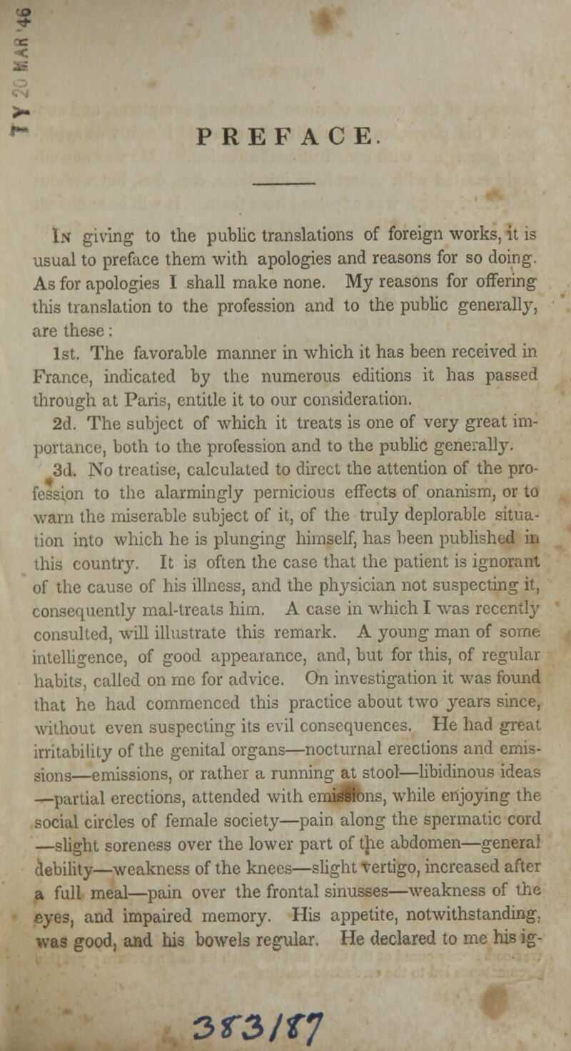 'S> >■ * PREFACE In giving to the public translations of foreign works, it is usual to preface them with apologies and reasons for so doing. As for apologies I shall make none. My reasons for offering this translation to the profession and to the public generally, are these: 1st. The favorable manner in which it has been received in France, indicated by the numerous editions it has passed through at Paris, entitle it to our consideration. 2d. The subject of which it treats is one of very great im- portance, both to the profession and to the public generally. 3d. No treatise, calculated to direct the attention of the pro- fession to the alarmingly pernicious effects of onanism, or to warn the miserable subject of it, of the truly deplorable situa- tion into which he is plunging himself, has been published in this country. It is often the case that the patient is ignorant of the cause of his illness, and the physician not suspecting it, consequently mai-treats him. A case in which I was recently consulted, will illustrate this remark. A young man of some intelligence, of good appearance, and, but for this, of regular habits, called on me for advice. On investigation it was found that he had commenced this practice about two years since, without even suspecting its evil consequences. He had great irritability of the genital organs—nocturnal erections and emis- sions—emissions, or rather a running at stool—libidinous ideas —partial erections, attended with emi^fons, while enjoying the social circles of female society—pain along the spermatic cord —slight soreness over the lower part of the abdomen—general debility—weakness of the knees—slight Vertigo, increased after a full meal—pain over the frontal sinusses—weakness of the eyes, and impaired memory. His appetite, notwithstanding, was good, and his bowels regular. He declared to me his ig- 3T3/f7