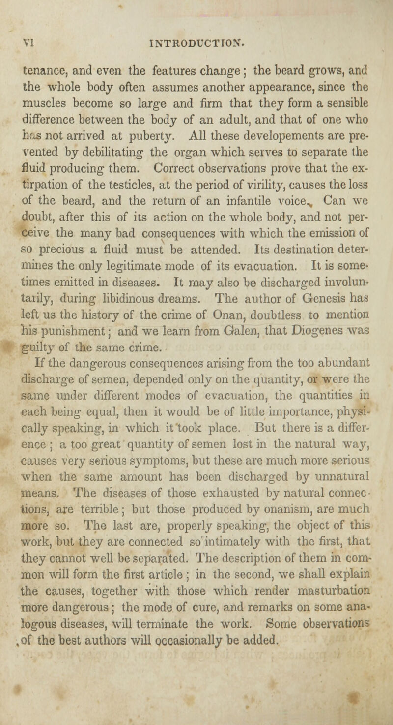 tenance, and even the features change; the beard grows, and the whole body often assumes another appearance, since the muscles become so large and firm that they form a sensible difference between the body of an adult, and that of one who has not arrived at puberty. All these developements are pre- vented by debilitating the organ which serves to separate the fluid producing them. Correct observations prove that the ex- tirpation of the testicles, at the period of virility, causes the loss of the beard, and the return of an infantile voice^ Can we doubt, after this of its action on the whole body, and not per- ceive the many bad consequences with which the emission of so precious a fluid must be attended. Its destination deter- mines the only legitimate mode of its evacuation. It is some- times emitted in diseases. It may also be discharged involun- taiily, during libidinous dreams. The author of Genesis has left us the history of the crime of Onan, doubtless to mention his punishment; and we learn from Galen, that Diogenes was guilty of the same crime. If the dangerous consequences arising from the too abundant discharge of semen, depended only on the quantity, or were the same under different modes of evacuation, the quantities in each being equal, then it would be of little importance, physi- cally speaking, in which it took place. But there is a differ- ence ; a too great quantity of semen lost in the natural way, causes very serious symptoms, but these are much more serious when the same amount has been discharged by unnatural means. The diseases of those exhausted by natural connec • tions, are terrible; but those produced by onanism, are much more so. The last are, properly speaking, the object of this work, but they are connected so'intimately with the first, that they cannot well be separated. The description of them in com- mon will form the first article ; in the second, we shall explain the causes, together with those which render masturbation more dangerous; the mode of cure, and remarks on some ana- logous diseases, will terminate the work. Some observations „of the best authors will occasionally be added.