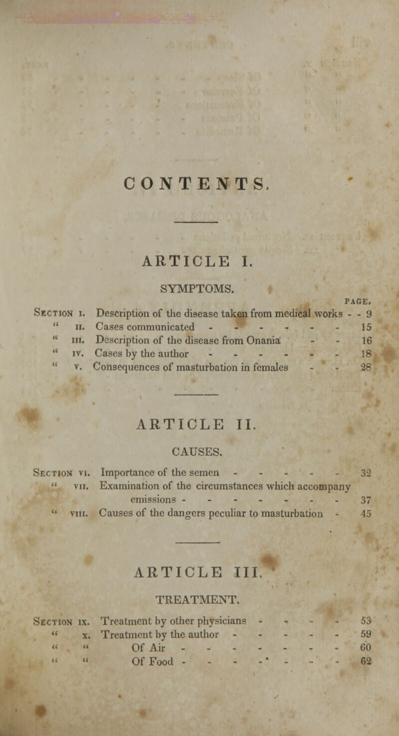 CONTENTS. ARTICLE I. SYMPTOMS. PAGE. Section i. Description of the disease taken from medical works - - 9  ii. Cases communicated - 9 . . - . 15  hi. Description of the disease from Onania - - 16  iv. Cases by the author 18  v. Consequences of masturbation in females - - 28 ARTICLE II. CAUSES. Section vi. Importance of the semen - - - - - 32  vii. Examination of the circumstances which accompany emissions -------37 '• viii. Causes of the dangers peculiar to masturbation - 45 ARTICLE III* TREATMENT. Section ix. Treatment by other physicians - - -53  x. Treatment by the author 59  « Of Air 60  Of Food - - - - * - - - 62