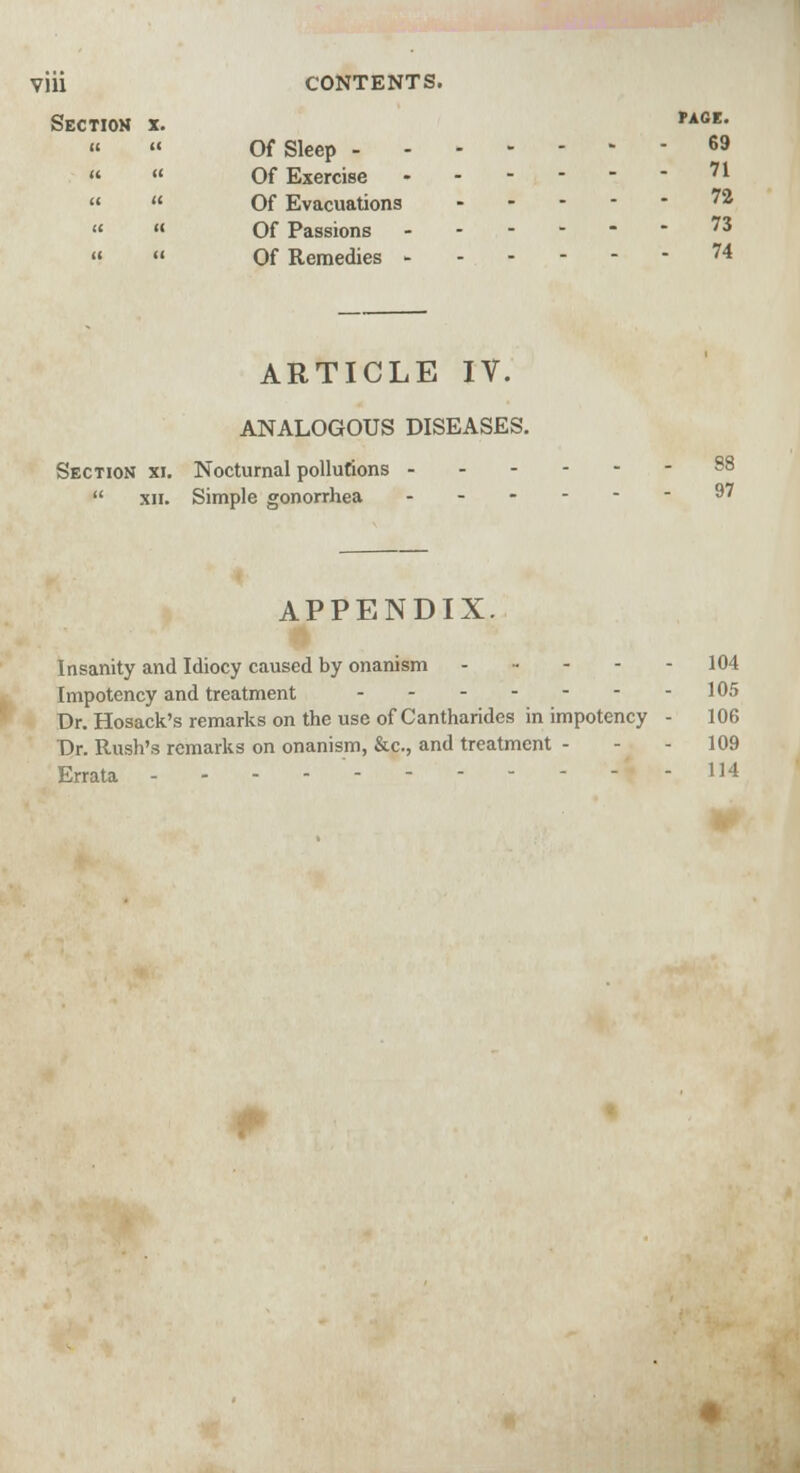 Vlll Section x. CONTENTS. PAGE. Of Sleep 69 Of Exercise '1 Of Evacuations ^ Of Passions ------ Of Remedies 74 ARTICLE IV. ANALOGOUS DISEASES. Section xi. Nocturnal pollutions  xii. Simple gonorrhea 88 97 APPENDIX. Insanity and Idiocy caused by onanism - - Impotency and treatment Dr. Hosack's remarks on the use of Cantharides in impotency Dr. Rush's remarks on onanism, &c, and treatment - Errata 104 105 106 109 114