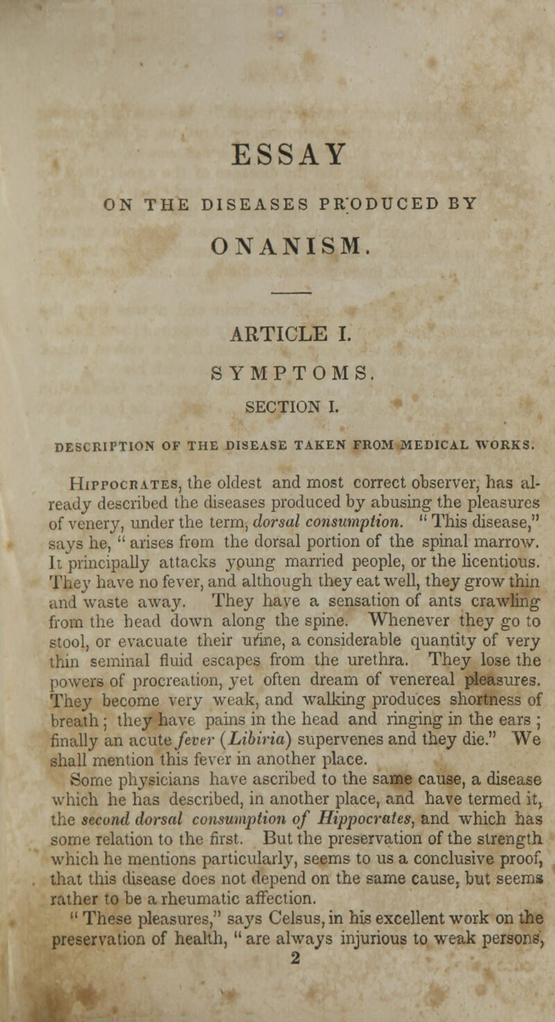 ESSAY ON THE DISEASES PRODUCED BY ONANISM. ARTICLE I. SYMPTOMS. SECTION I. DESCRIPTION OF THE DISEASE TAKEN FROM MEDICAL WORKS. Hippocrates, the oldest and most correct observer, has al- ready described the diseases produced by abusing the pleasures of venery, under the term, dorsal consumption.  This disease, says he,  arises from the dorsal portion of the spinal marroAV. It principally attacks ypung married people, or the licentious. They have no fever, and although they eat well, they grow thin and waste away. They have a sensation of ants crawling from the head down along the spine. Whenever they go to stool, or evacuate their urine, a considerable quantity of very thin seminal fluid escapes from the urethra. They lose the powers of procreation, yet often dream of venereal pleasures. They become very weak, and walking produces shortness of breath ; they have pains in the head and ringing in the ears ; finally an acute fever (Libiria) supervenes and they die. We shall mention this fever in another place. Some physicians have ascribed to the same cause, a disease which he has described, in another place, and have termed it> the second dorsal consumption of Hippocrates, and which has some relation to the first. But the preservation of the strength which he mentions particularly, seems to us a conclusive proof, that this disease does not depend on the same cause, but seems rather to be a rheumatic affection.  These pleasures, says Celsus, in his excellent work on the preservation of health,  are always injurious to weak persons, 2