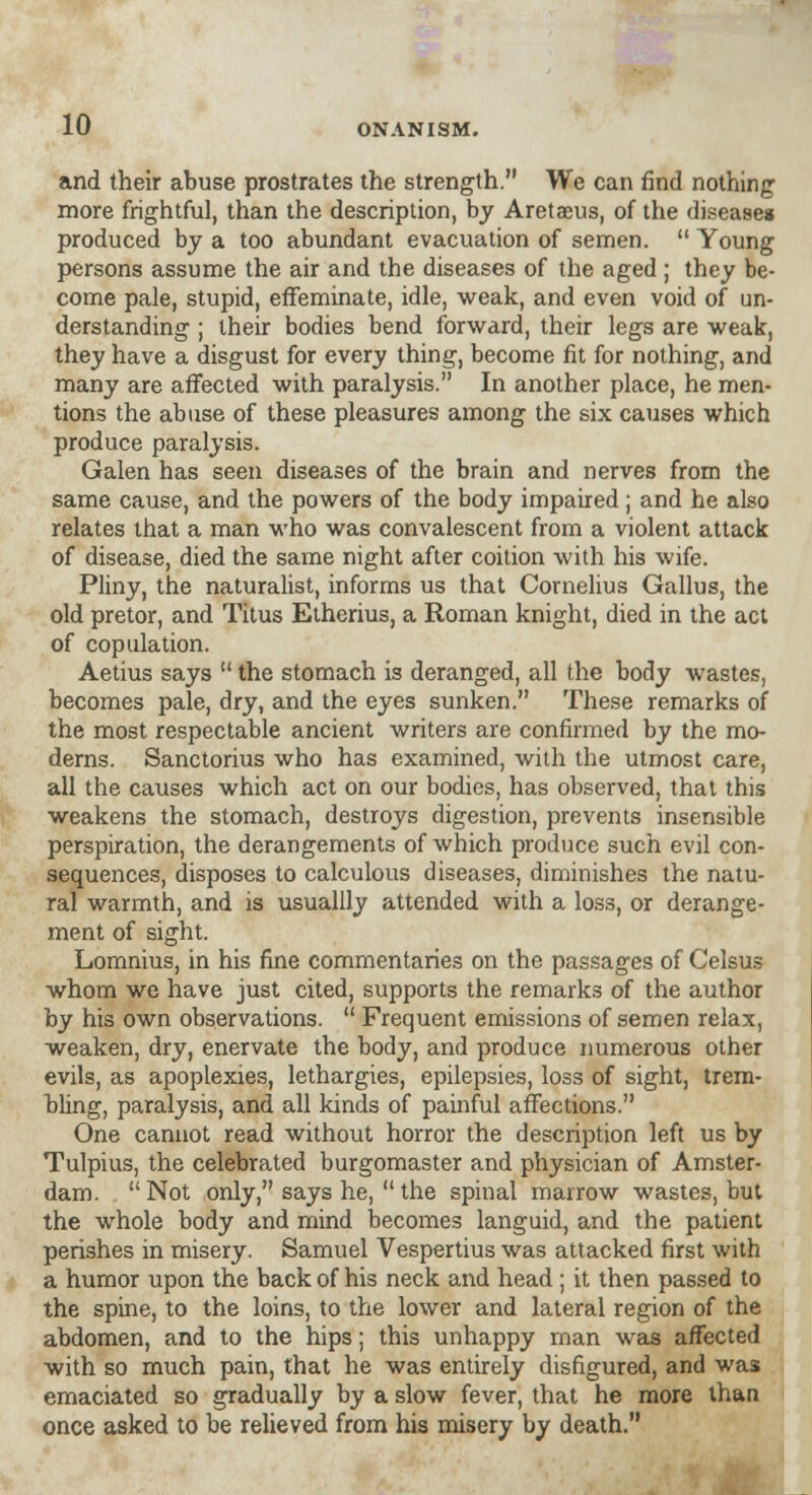 and their abuse prostrates the strength. We can find nothing more frightful, than the description, by Aretaeus, of the diseases produced by a too abundant evacuation of semen.  Young persons assume the air and the diseases of the aged ; they be- come pale, stupid, effeminate, idle, weak, and even void of un- derstanding ; their bodies bend forward, their legs are weak, they have a disgust for every thing, become fit for nothing, and many are affected with paralysis. In another place, he men- tions the abuse of these pleasures among the six causes which produce paralysis. Galen has seen diseases of the brain and nerves from the same cause, and the powers of the body impaired ; and he also relates that a man who was convalescent from a violent attack of disease, died the same night after coition with his wife. Pliny, the naturalist, informs us that Cornelius Gallus, the old pretor, and Titus Etherius, a Roman knight, died in the act of copulation. Aetius says  the stomach is deranged, all the body wastes, becomes pale, dry, and the eyes sunken. These remarks of the most respectable ancient writers are confirmed by the mo- derns. Sanctorius who has examined, with the utmost care, all the causes which act on our bodies, has observed, that this weakens the stomach, destroys digestion, prevents insensible perspiration, the derangements of which produce such evil con- sequences, disposes to calculous diseases, diminishes the natu- ral warmth, and is usuallly attended with a loss, or derange- ment of sight. Lomnius, in his fine commentaries on the passages of Celsus whom we have just cited, supports the remarks of the author by his own observations.  Frequent emissions of semen relax, weaken, dry, enervate the body, and produce numerous other evils, as apoplexies, lethargies, epilepsies, loss of sight, trem- bling, paralysis, and all kinds of painful affections. One cannot read without horror the description left us by Tulpius, the celebrated burgomaster and physician of Amster- dam.  Not only, says he,  the spinal marrow wastes, but the whole body and mind becomes languid, and the patient perishes in misery. Samuel Vespertius was attacked first with a humor upon the back of his neck and head ; it then passed to the spine, to the loins, to the lower and lateral region of the abdomen, and to the hips; this unhappy man was affected with so much pain, that he was entirely disfigured, and was emaciated so gradually by a slow fever, that he more than once asked to be relieved from his misery by death.