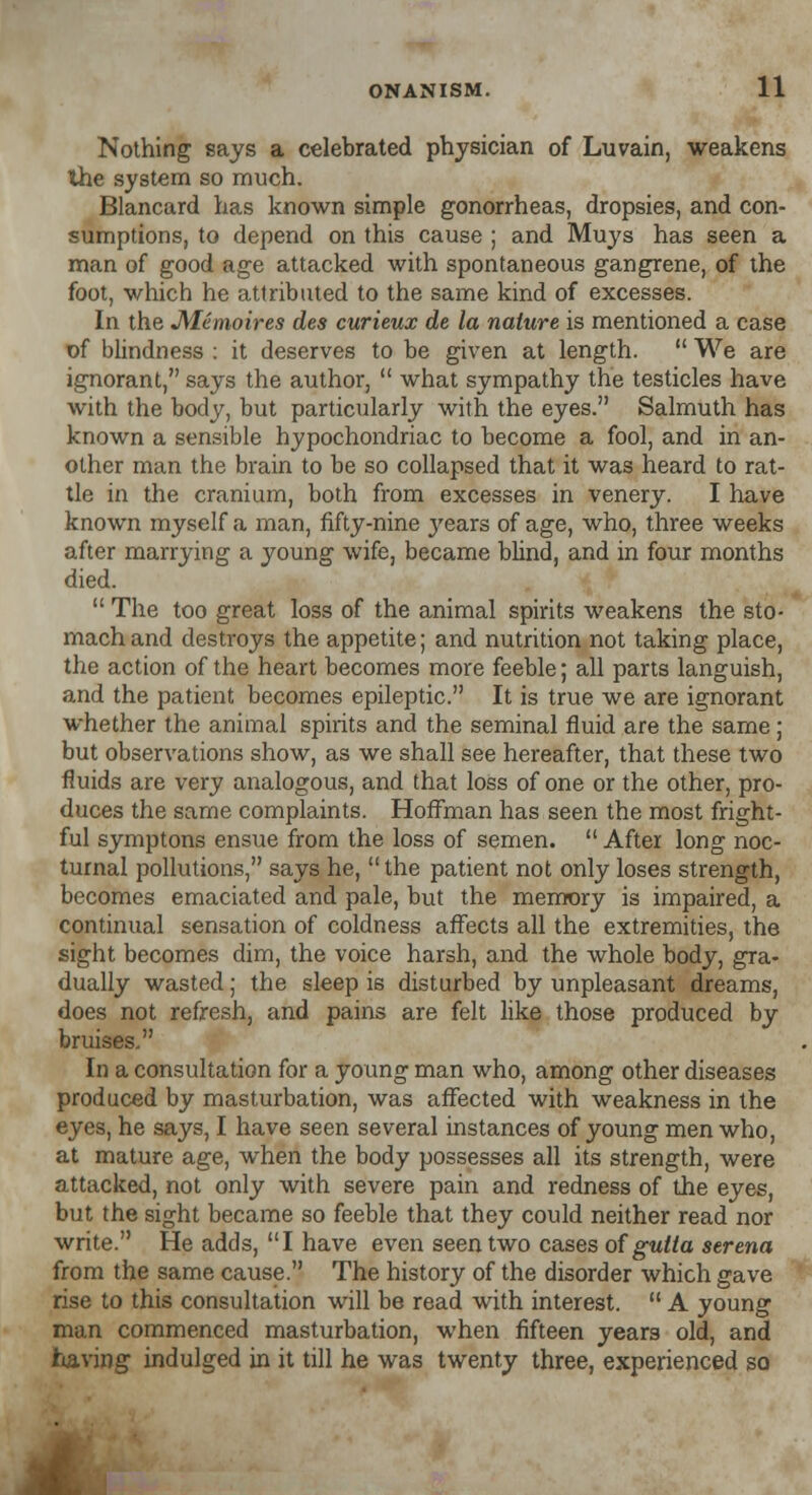 Nothing says a celebrated physician of Luvain, weakens the system so much. Blancard has known simple gonorrheas, dropsies, and con- sumptions, to depend on this cause ; and Muys has seen a man of good age attacked with spontaneous gangrene, of the foot, which he attributed to the same kind of excesses. In the JVLemoires des curieux de la nature is mentioned a case of blindness : it deserves to be given at length.  We are ignorant, says the author,  what sympathy the testicles have with the body, but particularly with the eyes. Salmuth has known a sensible hypochondriac to become a fool, and in an- other man the brain to be so collapsed that it was heard to rat- tle in the cranium, both from excesses in venery. I have known myself a man, fifty-nine years of age, who, three weeks after marrying a young wife, became blind, and in four months died.  The too great loss of the animal spirits weakens the sto- mach and destroys the appetite; and nutrition not taking place, the action of the heart becomes more feeble; all parts languish, and the patient becomes epileptic. It is true we are ignorant whether the animal spirits and the seminal fluid are the same ; but observations show, as we shall see hereafter, that these two fluids are very analogous, and that loss of one or the other, pro- duces the same complaints. Hoffman has seen the most fright- ful symptons ensue from the loss of semen.  After long noc- turnal pollutions, says he,  the patient not only loses strength, becomes emaciated and pale, but the memory is impaired, a continual sensation of coldness affects all the extremities, the sight becomes dim, the voice harsh, and the whole body, gra- dually wasted; the sleep is disturbed by unpleasant dreams, does not refresh, and pains are felt like those produced by bruises. In a consultation for a young man who, among other diseases produced by masturbation, was affected with weakness in the eyes, he says, I have seen several instances of young men who, at mature age, when the body possesses all its strength, were attacked, not only with severe pain and redness of the eyes, but the sight became so feeble that they could neither read nor write. He adds, I have even seen two cases of gutia serena from the same cause. The history of the disorder which gave rise to this consultation will be read with interest.  A young man commenced masturbation, when fifteen years old, and having indulged in it till he was twenty three, experienced so