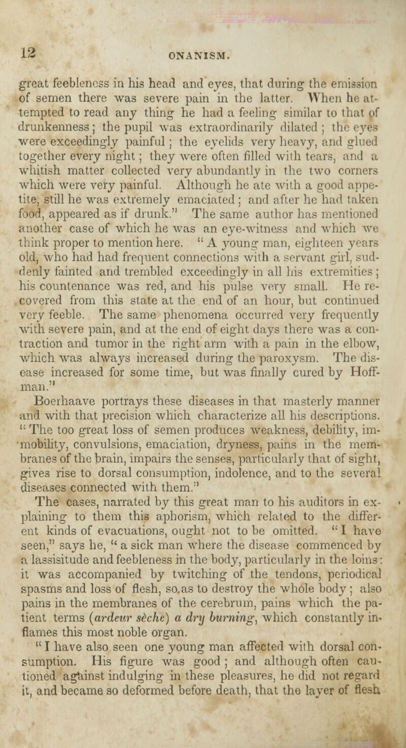 great feebleness in his head and eyes, that during the emission of semen there was severe pain in the latter. When he at- tempted to read any thing he had a feeling similar to that of drunkenness ; the pupil was extraordinarily dilated ; the eyes were exceedingly painful; the eyelids very heavy, and glued together every night; they were often filled with tears, and a whitish matter collected very abundantly in the two corners which were very painful. Although he ate with a good appe- tite, still he was extremely emaciated ; and after he had taken food, appeared as if drunk. The same author has mentioned another case of which he was an eye-witness and which we think proper to mention here.  A j^oung man, eighteen years old, who had had frequent connections with a servant girl, sud- denly fainted and trembled exceedingly in all his extremities ; his countenance was red, and his pulse very small. He re- covered from this state at the end of an hour, but continued very feeble. The same phenomena occurred very frequently with severe pain, and at the end of eight days there was a con- traction and tumor in the right arm with a pain in the elbow, which was always increased during the paroxysm. The dis- ease increased for some time, but was finally cured by Hoff- man. Boerhaave portrays these diseases in that masterly manner and with that precision which characterize all his descriptions.  The too great loss of semen produces weakness, debility, im- mobility, convulsions, emaciation, dryness, pains in the mem- branes of the brain, impairs the senses, particularly that of sight, gives rise to dorsal consumption, indolence, and to the several diseases connected with them. The cases, narrated by this great man to his auditors in ex- plaining to them this aphorism, which related to the differ- ent kinds of evacuations, ought not to be omitted.  I have seen, says he,  a sick man where the disease commenced by a lassisitude and feebleness in the body, particularly in the loins: it was accompanied by twitching of the tendons, periodical spasms and loss of flesh, so.as to destroy the whole body ; also pains in the membranes of the cerebrum, pains which the pa- tient terms (ardeur s&che) a drxj burning, which constantly in- flames this most noble organ.  I have also seen one young man affected with dorsal con- sumption. His figure was good ; and although often cau- tioned against indulging in these pleasures, he did not regard it, and became so deformed before death, that the layer of flesh