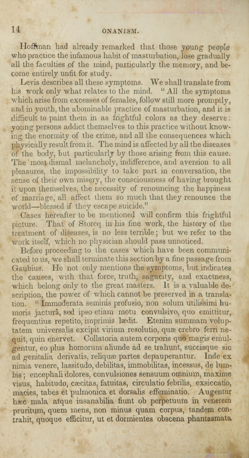 Hoffman had already remarked that those young people who practice the infamous habit of masturbation, lose gradually all the faculties of the mind, particularly the memory, and be- come entirely unfit for study. Levis describes all these symptoms. We shall translate from his work only what relates to the mind.  All the symptoms which arise from excesses of females, follow still more promptly, and in youth, the abominable practice of masturbation, and it is difficult to paint them in as frightful colors as they deserve: young persons addict themselves to this practice without know- ing the enormity of the crime, and all the consequences which physically result from it. The mind is affected by all the diseases of the body, but particularly by those arising from this cause. The most dismal melancholy, indifference, and aversion to all pleasures, the impossibility to take part in conversation, the sense of their own misery, the consciousness of having brought it upon themselves, the necessity of renouncing the happiness of marriage, all affect them so much that they renounce the world—blessed if they escape suicide. Cases hereafter to be mentioned will confirm this frightful picture. That of Storcq in his fine work, the history of the treatment of diseases, is no less terrible; but we refer to the work itself, which no physician should pass unnoticed. Before proceeding to the cases which have been communi- cated to us, we shall terminate this section by a fine passage from Gaubius. He not only mentions the symptoms, but indicates the causes, with that force, truth, sagacity, and exactness, which belong only to the great masters. It is a valuable de- scription, the power of which cannot be preserved in a transla- tion.  Immoderata seminis profusio, non solum utilissimi hu- moris jactura, sed ipso etiam motu convulsivo, quo emittitur, frequentius repetito, imprimis laedit. Etenim summam volup- tatem universalis excipit virium resolutio, quae crebro ferri ne- quit, quin enervet. Collatoria autem corporis quo magis emul- gentur, eo plus homorum aliunde ad se trahunt, succisque sic ad genitalia derivatis, reliquae partes depauperantur. Inde ex nimia venere, lassitudo, debilitas, immobilitas, incessus, de lum- bis; encephali dolores, convulsiones sensuum omnium, maxime visus, habitudo, csecitas, fatuitas, circulatio febrilis, exsiccatio, macies, tabes et pulmonica et dorsalis effeminatio. Augentur hsec mala atque insanabilia fiunt ob perpetuum in venerem pruritum, quern mens, non minus quam corpus, tandem con- trahit, quoque efficitur, ut et dormientes obscena phantasmata