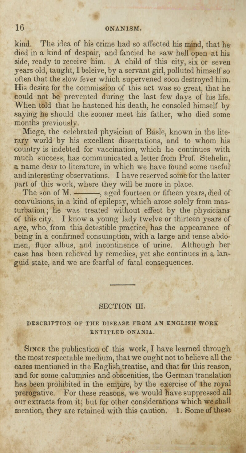 kind. The idea of his crime had so affected his mind, that he died in a kind of despair, and fancied he saw hell open at his side, ready to receive him. A child of this city, six or seven years old, taught, I beleive, by a servant girl, polluted himself so often that the slow fever which supervened soon destroyed him. His desire for the commission of this act was so great, that he could not be prevented during the last few days of his life. When told that he hastened his death, he consoled himself by saying he should the sooner meet his father, who died some months previously. Miege, the celebrated physician of Basle, known in the lite- rary world by his excellent dissertations, and to whom his country is indebted for vaccination, which he continues with much success, has communicated a letter from Prof. Stehelin, a name dear to literature, in which we have found some useful and interesting observations. I have reserved some for the latter part of this work, where they will be more in place. The son of M. , aged fourteen or fifteen years, died of convulsions, in a kind of epilepsy, which arose solely from mas- turbation ; he was treated without effect by the physicians of this city. I know a young lady twelve or thirteen years of age, who, from this detestible practice, has the appearance of being in a confirmed consumption, with a large and tense abdo- men, fluor albus, and incontinence of urine. Although her case has been relieved by remedies, yet she continues in a lan- guid state, and we are fearful of fatal consequences. SECTION III. DESCRIPTION OF THE DISEASE FROM AN ENGLISH WORK ENTITLED ONANIA. Since the publication of this work, I have learned through the most respectable medium, that we ought not to believe all the cases mentioned in the English treatise, and that for this reason, and for some calumnies and obscenities, the German translation has been prohibited in the empire, by the exercise of the royal prerogative. For these reasons, we would have suppressed all our extracts from it; but for other considerations which we shall mention, they are retained with this caution. 1. Some of these