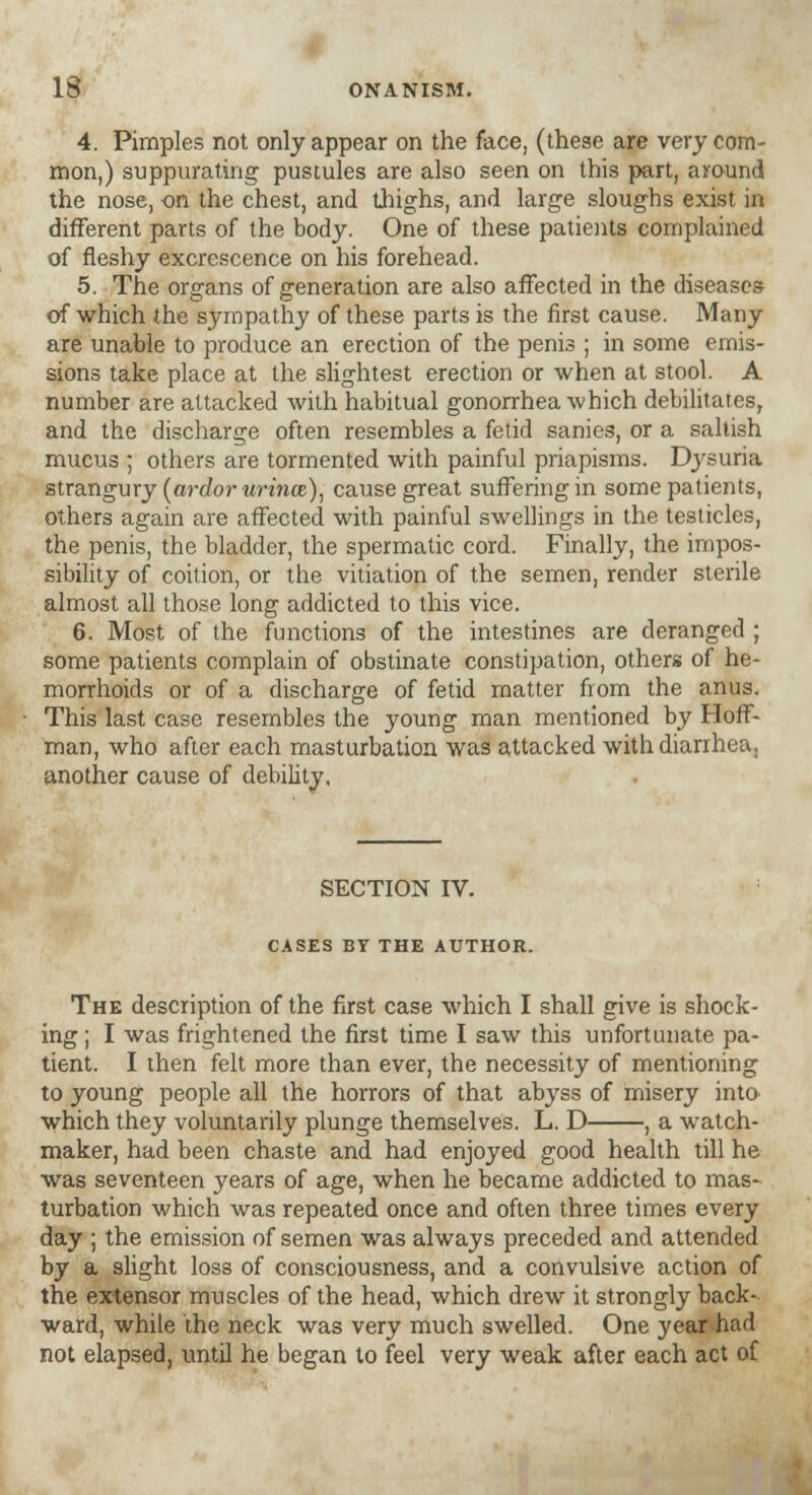 4. Pimples not only appear on the face, (these are very com- mon,) suppurating' pustules are also seen on this part, around the nose, on the chest, and thighs, and large sloughs exist in different parts of the body. One of these patients complained of fleshy excrescence on his forehead. 5. The organs of generation are also affected in the diseases of which the sympathy of these parts is the first cause. Many are unable to produce an erection of the penis ; in some emis- sions take place at the slightest erection or when at stool. A number are attacked with habitual gonorrhea which debilitates, and the discharge often resembles a fetid sanies, or a saltish mucus ; others are tormented with painful priapisms. Dysuria strangury (ardor urince), cause great suffering in some patients, others again are affected with painful swellings in the testicles, the penis, the bladder, the spermatic cord. Finally, the impos- sibility of coition, or the vitiation of the semen, render sterile almost all those long addicted to this vice. 6. Most of the functions of the intestines are deranged ; some patients complain of obstinate constipation, others of he- morrhoids or of a discharge of fetid matter from the anus. This last case resembles the young man mentioned by Hoff- man, who after each masturbation was attacked with diarrhea, another cause of debility. SECTION IV. CASES BY THE AUTHOR. The description of the first case which I shall give is shock- ing ; I was frightened the first time I saw this unfortunate pa- tient. I then felt more than ever, the necessity of mentioning to young people all the horrors of that abyss of misery into which they voluntarily plunge themselves. L. D , a watch- maker, had been chaste and had enjoyed good health till he was seventeen years of age, when he became addicted to mas- turbation which was repeated once and often three times every day ; the emission of semen was always preceded and attended by a slight loss of consciousness, and a convulsive action of the extensor muscles of the head, which drew it strongly back- ward, while the neck was very much swelled. One year had not elapsed, until he began to feel very weak after each act of
