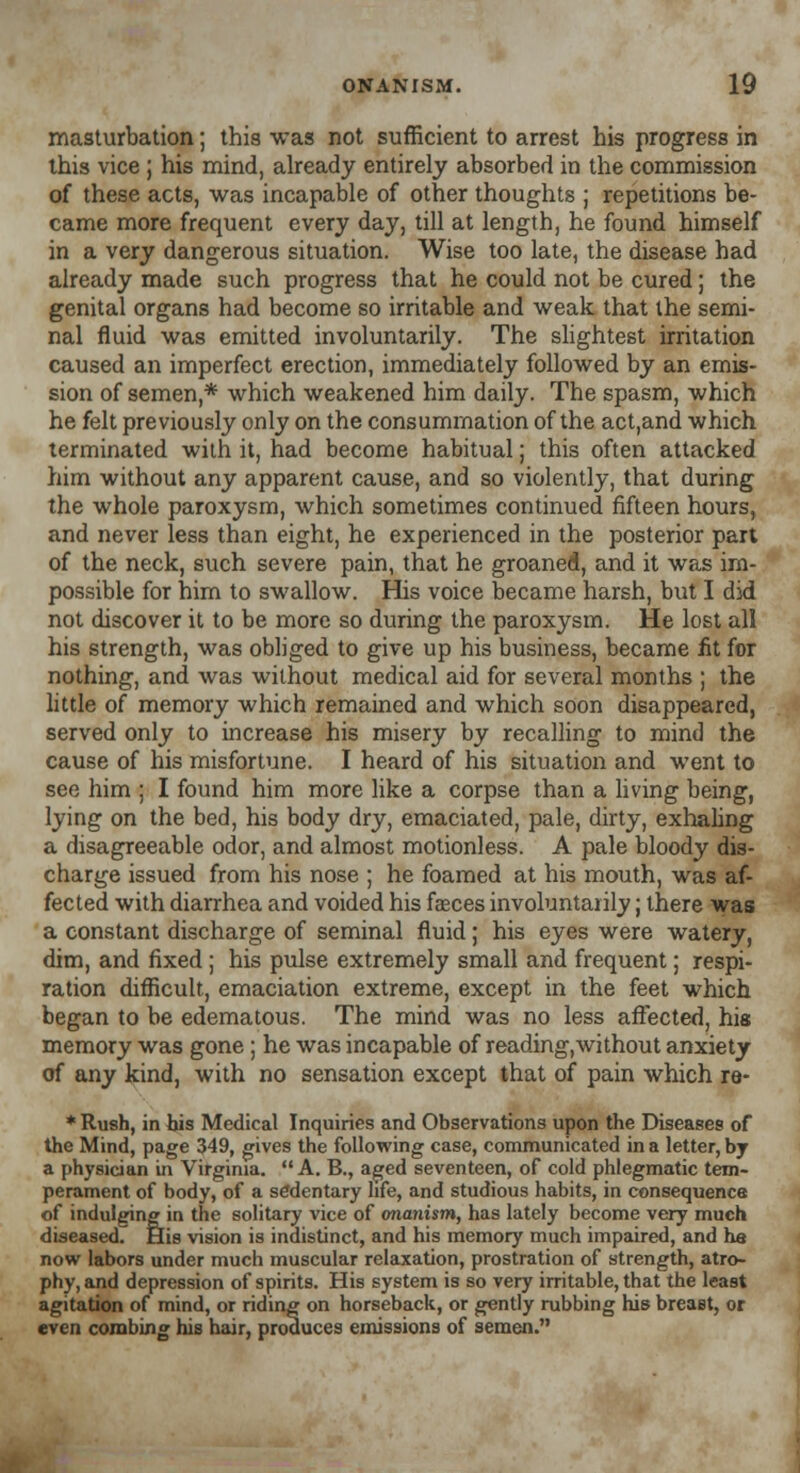 masturbation; this was not sufficient to arrest his progress in this vice ; his mind, already entirely absorbed in the commission of these acts, was incapable of other thoughts ; repetitions be- came more frequent every day, till at length, he found himself in a very dangerous situation. Wise too late, the disease had already made such progress that he could not be cured; the genital organs had become so irritable and weak that the semi- nal fluid was emitted involuntarily. The slightest irritation caused an imperfect erection, immediately followed by an emis- sion of semen,* which weakened him daily. The spasm, which he felt previously only on the consummation of the act,and which terminated with it, had become habitual; this often attacked him without any apparent cause, and so violently, that during the whole paroxysm, which sometimes continued fifteen hours, and never less than eight, he experienced in the posterior part of the neck, such severe pain, that he groaned, and it was im- possible for him to swallow. His voice became harsh, but I did not discover it to be more so during the paroxysm. He lost all his strength, was obliged to give up his business, became fit for nothing, and was without medical aid for several months ; the little of memory which remained and which soon disappeared, served only to increase his misery by recalling to mind the cause of his misfortune. I heard of his situation and went to see him ; I found him more like a corpse than a living being, lying on the bed, his body dry, emaciated, pale, dirty, exhaling a disagreeable odor, and almost motionless. A pale bloody dis- charge issued from his nose ; he foamed at his mouth, was af- fected with diarrhea and voided his faeces involuntarily; there was a constant discharge of seminal fluid; his eyes were watery, dim, and fixed; his pulse extremely small and frequent; respi- ration difficult, emaciation extreme, except in the feet which began to be edematous. The mind was no less affected, his memory was gone; he was incapable of reading,without anxiety of any kind, with no sensation except that of pain which re- * Rush, in his Medical Inquiries and Observations upon the Diseases of the Mind, page 349, gives the following case, communicated in a letter, by a physician in Virginia. A. B., aged seventeen, of cold phlegmatic tem- perament of body, of a sedentary life, and studious habits, in consequence of indulging in the solitary vice of onanism, has lately become very much diseased. His vision is indistinct, and his memory much impaired, and he now labors under much muscular relaxation, prostration of strength, atro- phy, and depression of spirits. His system is so very irritable, that the least agitation of mind, or riding on horseback, or gently rubbing his breaBt, or even combing his hair, produces emissions of semen.