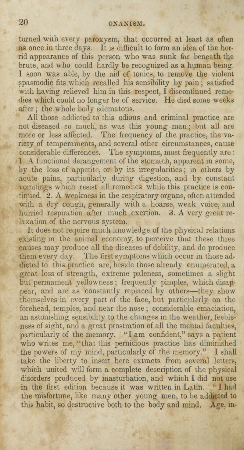 turned with every paroxysm, that occurred at least as often as once in three clays. It is difficult to form an idea of the hor- rid appearance of this person who was sunk far beneath the brute, and who could hardly be recognized as a human being. I soon was able, by the aid of tonics, to remove the violent spasmodic fits which recalled his sensibility by pain ; satisfied with having relieved him in this respect, I discontinued reme- dies which could no longer be of service. He died some weeks after; the whole body edematous. All those addicted to this odious and criminal practice are not diseased so much, as was this young man; but all are more or less affected. The frequency of the practice, the va- riety of temperaments, and several other circumstances, cause considerable differences. The symptoms, most frequently are: 1. A functional derangement of the stomach, apparent in some, by the loss of appetite, or by its irregularities; in others by acute pains, particularly during digestion, and by constant vomitings which resist all remedies while this practice is con- tinued. 2. A weakness in the respiratory organs, often attended with a dry cough, generally with a hoarse, weak voice, and hurried respiration after much exertion. 3. A very great re- laxation of the nervous system. It does not require much knowledge of the physical relations existing in the animal economy, to perceive that these three causes may produce all the diseases of debility, and do produce them every day. The first symptoms which occur in those ad- dicted to this practice are, beside those already enumerated, a great loss of strength, extreme paleness, sometimes a slight but permament yellowness ; frequently pimples, which disap- pear, and are as constantly replaced by others—they show themselves in every part of the face, but particularly on the forehead, temples, and near the nose ; considerable emaciation, an astonishing sensibility to the changes in the weather, feeble- ness of sight, and a great prostration of all the mental faculties, particularly of the memory. I am confident, says a patient who writes me,  that this pernicious practice has diminished the powers of my mind, particularly of the memory. I shall take the liberty to insert here extracts from several letters, which united will form a complete description of the physical disorders produced by masturbation, and which I did not use in the first edition because it was written in Latin.  I had the misfortune, like many other young men, to be addicted to this habit, so destructive both to the body and mind. Age, in-