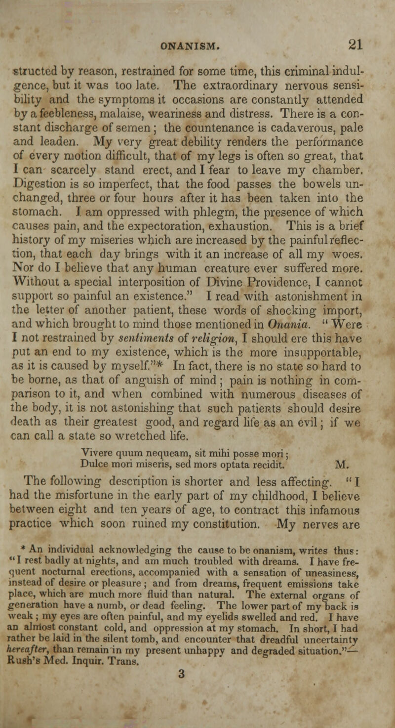 structed by reason, restrained for some time, this criminal indul- gence, but it was too late. The extraordinary nervous sensi- bility and the symptoms it occasions are constantly attended by a feebleness, malaise, weariness and distress. There is a con- stant discharge of semen; the countenance is cadaverous, pale and leaden. My very great debility renders the performance of every motion difficult, that of my legs is often so great, that I can scarcely stand erect, and I fear to leave my chamber. Digestion is so imperfect, that the food passes the bowels un- changed, three or four hours after it has been taken into the stomach. I am oppressed with phlegm, the presence of which causes pain, and the expectoration, exhaustion. This is a brief history of my miseries which are increased by the painful reflec- tion, that each day brings with it an increase of all my woes. Nor do I believe that any human creature ever suffered more. Without a special interposition of Divine Providence, I cannot support so painful an existence. I read with astonishment in the letter of another patient, these words of shocking import, and which brought to mind those mentioned in Onania.  Were I not restrained by sentiments of religion, I should ere this have put an end to my existence, which is the more insupportable, as it is caused by myself.* In fact, there is no state so hard to be borne, as that of anguish of mind; pain is nothing in com- parison to it, and when combined with numerous diseases of the body, it is not astonishing that such patients should desire death as their greatest good, and regard life as an evil; if we can call a state so wretched life. Vivere quum nequeam, sit mihi posse mori; Dulce mori miseris, sed mors optata recidit. M. The following description is shorter and less affecting.  I had the misfortune in the early part of my childhood, I believe between eight and ten years of age, to contract this infamous practice which soon ruined my constitution. My nerves are ♦An individual acknowledging the cause to be onanism, writes thus:  I rest badly at nights, and am much troubled with dreams. I have fre- quent nocturnal erections, accompanied with a sensation of uneasiness, instead of desire or pleasure ; and from dreams, frequent emissions take place, which are much more fluid than natural. The external organs of generation have a numb, or dead feeling. The lower part of my back is weak ; my eyes are often painful, and my eyelids swelled and red. I have an almost constant cold, and oppression at my stomach. In short, I had Tather be laid in the silent tomb, and encounter that dreadful uncertainty hereafter, than remain in my present unhappy and degraded situation.— Rush's Med. Inquir. Trans. 3