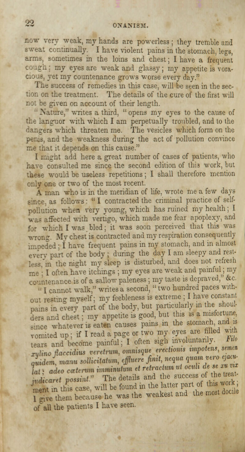 very weak, my hand3 are powerless; they tremble and continually. I have violent pains in the stomach, legs, arms, sometimes in the loins and chest; I have a frequent cough; my eyes are weak and glassy; my appetite is vora- vet my countenance grows worse every day. : success of remedies in this case, will be seen in the sec- n the treatment. The details of the cure of the first will E given on account of their length. • Nature, writes a third, opens my eyes to the cause of r.guor with which I am perpetually troubled, and to the dangers which threaten me. The vesicles which form on the and the weakness during the act of pollution convince bat it depends on this cause. I might add here a great number of cases of patients, who have consulted me since the second edition of this work, but these would be useless repetitions; I shall therefore mention only one or two of the most recent. A man who is in the meridian of life, wrote me a few days as follows:  I contracted the criminal practice of self- pollution when very young, which has ruined my health; I was affected with vertigo, which made me fear apoplexy, and for which I was bled; it was soon perceived that this was wronff. My chest is contracted and my respiration consequently ied ; i have frequent pains in my stomach, and in almost every part of the body ; during the day I am sleepy and rest- n the night mv sleep is disturbed, and does not refresh I often have itchings ; my eyes are weak and painful; my tenance is of a sallow paleness; my taste is depraved, &c. ■ I cannot walk, writes a second,  two hundred paces with- out re*tin«r myself; mv feebleness is extreme; I have constant pains in every part ofthe body, but particularly in the shoul- ders and chest; my appetite is good, but this is a misfortune, since whatever is eaten causes pains in the stomach and is vomited up; if I read a page or two my eyes are filled with tears and become painful; I often sigh involuntarily. No xylinofiaccidius veretrum., omnisque erectwms impotent, semen of all the patients I have seen.