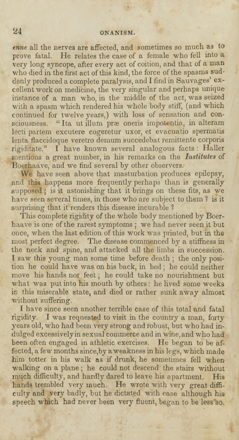 enne all the nerves are affected, and sometimes so much as to prove fatal. He relates the case of a female who fell into a very long syncope, after every act of coition, and that of a man who died in the first act of this kind, the force of the spasms sud- denly produced a complete paralysis, and I find in Sauvages' ex- cellent work on medicine, the very singular and perhaps unique instance of a man who, in the middle of the act, was seized with a spasm which rendered his whole body stiff, (and which continued for twelve years,) with loss of sensation and con- sciousness.  Ita ut ilium prse oneris impotentia, in alteram lecti partem excutere cogeretur uxor, et evacuatio spermatis lenta flaccidoque veretro demum succedebat remittente corporis rigiditate. I have known several analogous facts : Haller mentions a great number, in his remarks on the Institutes of Boerhaave, and we find several by other observers. We have seen above that masturbation produces epilepsy, and this happens more frequently perhaps than is generally supposed ; is it astonishing that it brings on these fits, as we have seen several times, in those who are subject to them ? is it surprising that it renders this disease incurable ? This complete rigidity of the whole body mentioned by Boer- haave is one of the rarest symptoms ; we had never seen it but once, when the last edition of this work was printed, but in the most perfect degree. The disease commenced by a stiffness in the neck and spine, and attacked all the limbs in succession. I saw this young man some time before death ; the only posi- tion he could have was on his back, in bed ; he could neither move his hands nor feet; he could take no nourishment but what was put into his mouth by others : he lived some weeks in this miserable state, and died or rather sunk away almost without suffering. I have since seen another terrible case of this total and fatal rigidity. I was requested to visit in the country a man, forty years old, who had been very strong and robust, but who had in- dulged excessively in sexual commerce and in wine, and who had been often engaged in athletic exercises. He began to be af- fected, a few months since,by a weakness in his legs, which made him totter in his walk as if drank, he sometimes fell when walking on a plane ; he could not descend the stairs without much difficulty, and hardly dared to leave his apartment. His hands trembled very much. He wrote with very great diffi- culty and very badly, but he dictated with ease although his- speech which had never been very fluent, began to be lessso»