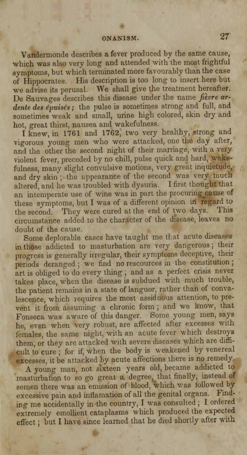 Vandermonde describes a fever produced by the same cause, which was also very long and attended with the most frightful symptoms, but which terminated more favourably than the case of Hippocrates. His description is too long to insert here but we advise its perusal. We shall give the treatment hereafter. De Sauvages describes this disease under the name fiivre ar- dente des ipuisis; the pulse is sometimes strong and full, and sometimes weak and small, urine high colored, skin dry and hot, great thirst, nausea and wakefulness. I knew, in 1761 and 1762, two very healthy, strong and vigorous young men who were attacked, one the day after, and the other the second night of their marriage, with a very violent fever, preceded by no chill, pulse quick and hard, wake- fulness, many slight convulsive motions, very great inquietude, and dry skin ; the appearance of the second was very much altered, and he was troubled with dysuria. I first thought that an intemperate use of wine was in part the procuring^cause of these symptoms, but I was of a different opinion in regard to the second. They were cured at the end of two days. This circumstance added to the character of the disease, leaves no doubt of the cause. Some deplorable cases have taught me that acute diseases in those addicted to masturbation are very dangerous; their progress is generally irregular, their symptoms deceptive, their periods deranged ; we find no rescources in the constitution; art is obliged to do every thing ; and as a perfect crisis never takes place, when the disease is subdued with much trouble, the patient remains in a state of languor, rather than of conva- lescence, which requires the most assiduous attention, to pre- vent it from assuming a chronic form ; and we know, that Fonseca was aware of this danger. Some young men, says he, even when very robust, are affected after excesses with females, the same night, with an acute fever which destroys them, or they are attacked with severe diseases which are diffi- cult to cure ; for if, when the body is weakened by venereal excesses, it be attacked by acute affections there is no remedy. A young man, not sixteen years old, became addicted to masturbation to so go great a degree.^ that finally, instead of semen there was an emission of blood, which was followed by excessive pain and inflamation of all the genital organs. Find- ing me accidentally in the country, I was consulted ; I ordered extremely emollient cataplasms which produced the expected effect; but I have since learned that he died shortly after with