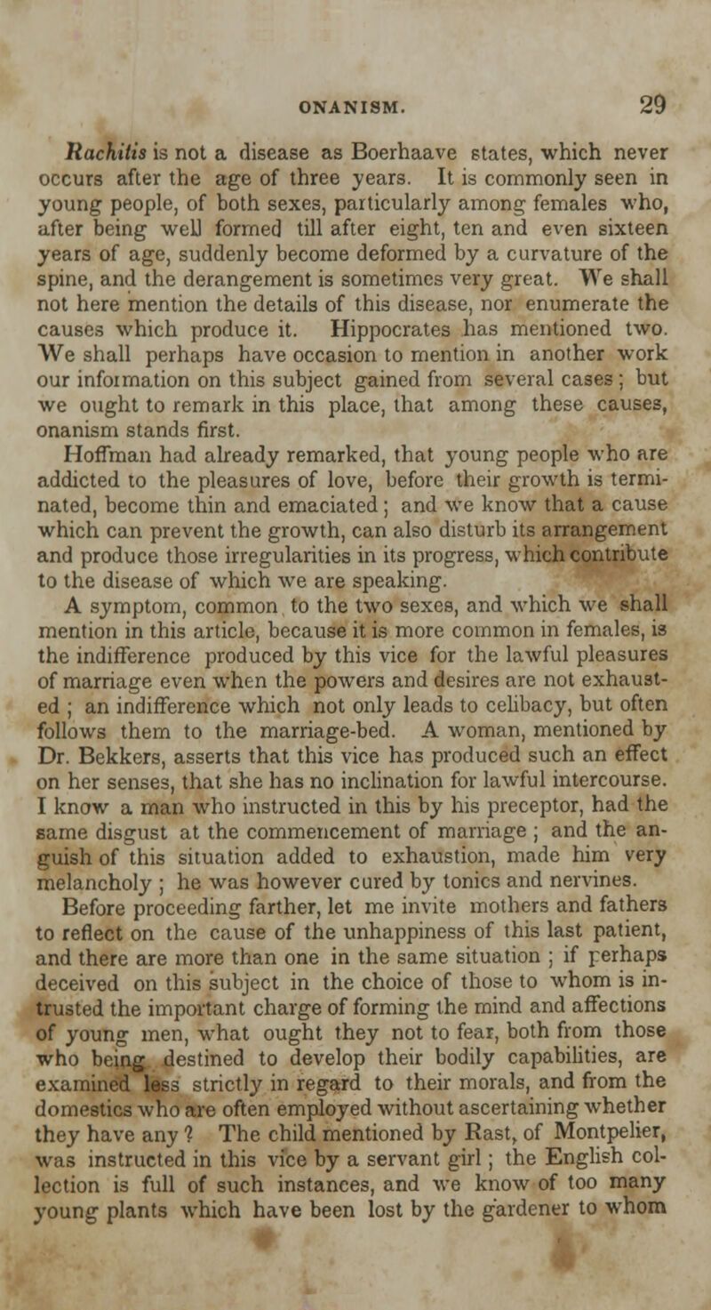 Rachitis is not a disease as Boerhaave states, which never occurs after the age of three years. It is commonly seen in young people, of both sexes, particularly among females who, after being well formed till after eight, ten and even sixteen years of age, suddenly become deformed by a curvature of the spine, and the derangement is sometimes very great. We shall not here mention the details of this disease, nor enumerate the causes which produce it. Hippocrates has mentioned two. We shall perhaps have occasion to mention in another work our information on this subject gained from several cases ; but we ought to remark in this place, that among these causes, onanism stands first. Hoffman had already remarked, that young people who are addicted to the pleasures of love, before their growth is termi- nated, become thin and emaciated; and we know that a cause which can prevent the growth, can also disturb its arrangement and produce those irregularities in its progress, which contribute to the disease of which we are speaking. A symptom, common to the two sexes, and which we shall mention in this article, because it is more common in females, is the indifference produced by this vice for the lawful pleasures of marriage even when the powers and desires are not exhaust- ed ; an indifference which not only leads to celibacy, but often follows them to the marriage-bed. A woman, mentioned by Dr. Bekkers, asserts that this vice has produced such an effect on her senses, that she has no inclination for lawful intercourse. I know a man who instructed in this by his preceptor, had the same disgust at the commencement of marriage ; and the an- guish of this situation added to exhaustion, made him very melancholy ; he was however cured by tonics and nervines. Before proceeding farther, let me invite mothers and fathers to reflect on the cause of the unhappiness of this last patient, and there are more than one in the same situation ; if perhaps deceived on this subject in the choice of those to whom is in- trusted the important charge of forming the mind and affections of young men, what ought they not to fear, both from those who being destined to develop their bodily capabilities, are examined less strictly in regard to their morals, and from the domestics who are often employed without ascertaining whether they have any ? The child mentioned by Rast, of Montpelier, was instructed in this vice by a servant girl; the English col- lection is full of such instances, and we know of too many young plants which have been lost by the gardener to whom