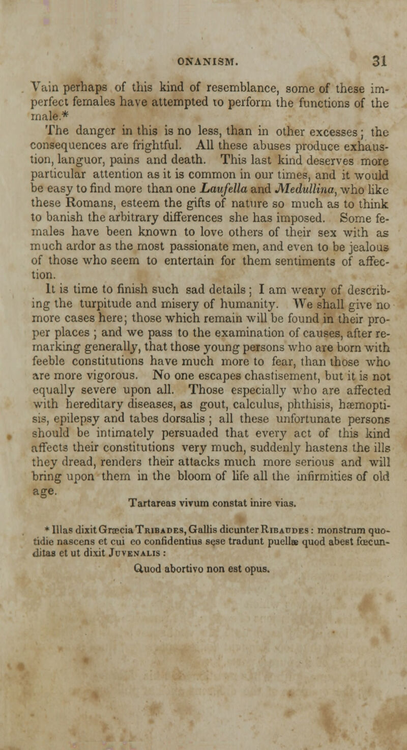 Vain perhaps of this kind of resemblance, some of these im- perfect females have attempted to perform the functions of the male* The danger in this is no less, than in other excesses; the consequences are frightful. All these abuses produce exhaus- tion, languor, pains and death. This last kind deserves more particular attention as it is common in our times, and it would be easy to find more than one Laufella and Medullina, who like these Romans, esteem the gifts of nature so much as to think to banish the arbitrary differences she has imposed. Some fe- males have been known to love others of their sex with as much ardor as the most passionate men, and even to be jealous of those who seem to entertain for them sentiments of affec- tion. It is time to finish such sad details; I am weary of describ- ing the turpitude and misery of humanity. We shall give no more cases here; those which remain will be found in their pro- per places ; and we pass to the examination of causes, after re- marking generally, that those young persons who are born with feeble constitutions have much more to fear, than those who are more vigorous. No one escapes chastisement, but it is not equally severe upon all. Those especially who are affected with hereditary diseases, as gout, calculus, phthisis, hsemopti- sis, epilepsy and tabes dorsalis ; all these unfortunate persons should be intimately persuaded that every act of this kind affects their constitutions very much, suddenly hastens the ills they dread, renders their attacks much more serious and will bring upon them in the bloom of life all the infirmities of old age. Tartareas vivum constat inire vias. * Illas dixitGrceciaTRiBADES,GallisdicunterRiBA0DES: monstrum quo- tidie nascens et cui eo confidentius sese tradunt puellee quod abest foecun- dita8 et ut dixit Juvenalis : Quod abortivo non est opus.