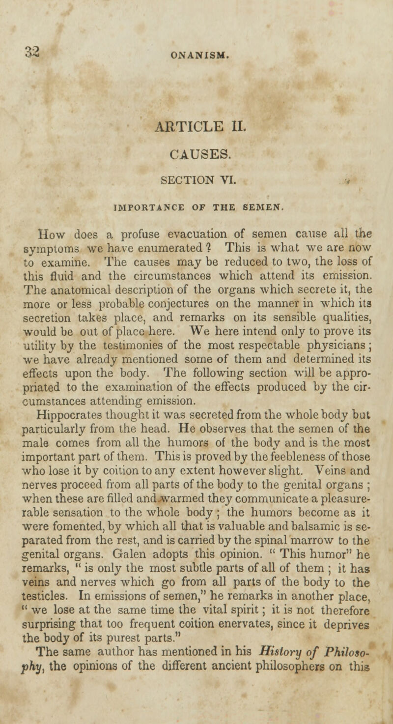 ARTICLE II. CAUSES. SECTION VI. v IMPORTANCE OF THE SEMEN. How does a profuse evacuation of semen cause all the symptoms we have enumerated 1 This is what we are now to examine. The causes may be reduced to two, the loss of this fluid and the circumstances which attend its emission. The anatomical description of the organs which secrete it, the more or less probable conjectures on the manner in which its secretion takes place, and remarks on its sensible qualities, would be out of place here. We here intend only to prove its utility by the testimonies of the most respectable physicians ; we have already mentioned some of them and determined its effects upon the body. The following section will be appro- priated to the examination of the effects produced by the cir- cumstances attending emission. Hippocrates thought it was secreted from the whole body but particularly from the head. He observes that the semen of the male comes from all the humors of the body and is the most important part of them. This is proved by the feebleness of those who lose it by coition to any extent however slight. Veins and nerves proceed from all parts of the body to the genital organs ; when these are filled and-warmed they communicate a pleasure- rable sensation to the whole body ; the humors become as it were fomented, by which all that is valuable and balsamic is se- parated from the rest, and is carried by the spinal marrow to the genital organs. Galen adopts this opinion.  This humor he remarks,  is only the most subtle parts of all of them ; it has veins and nerves which go from all parts of the body to the testicles. In emissions of semen, he remarks in another place,  we lose at the same time the vital spirit; it is not therefore surprising that too frequent coition enervates, since it deprives the body of its purest parts. The same author has mentioned in his History of Philoso- phy, the opinions of the different ancient philosophers on this