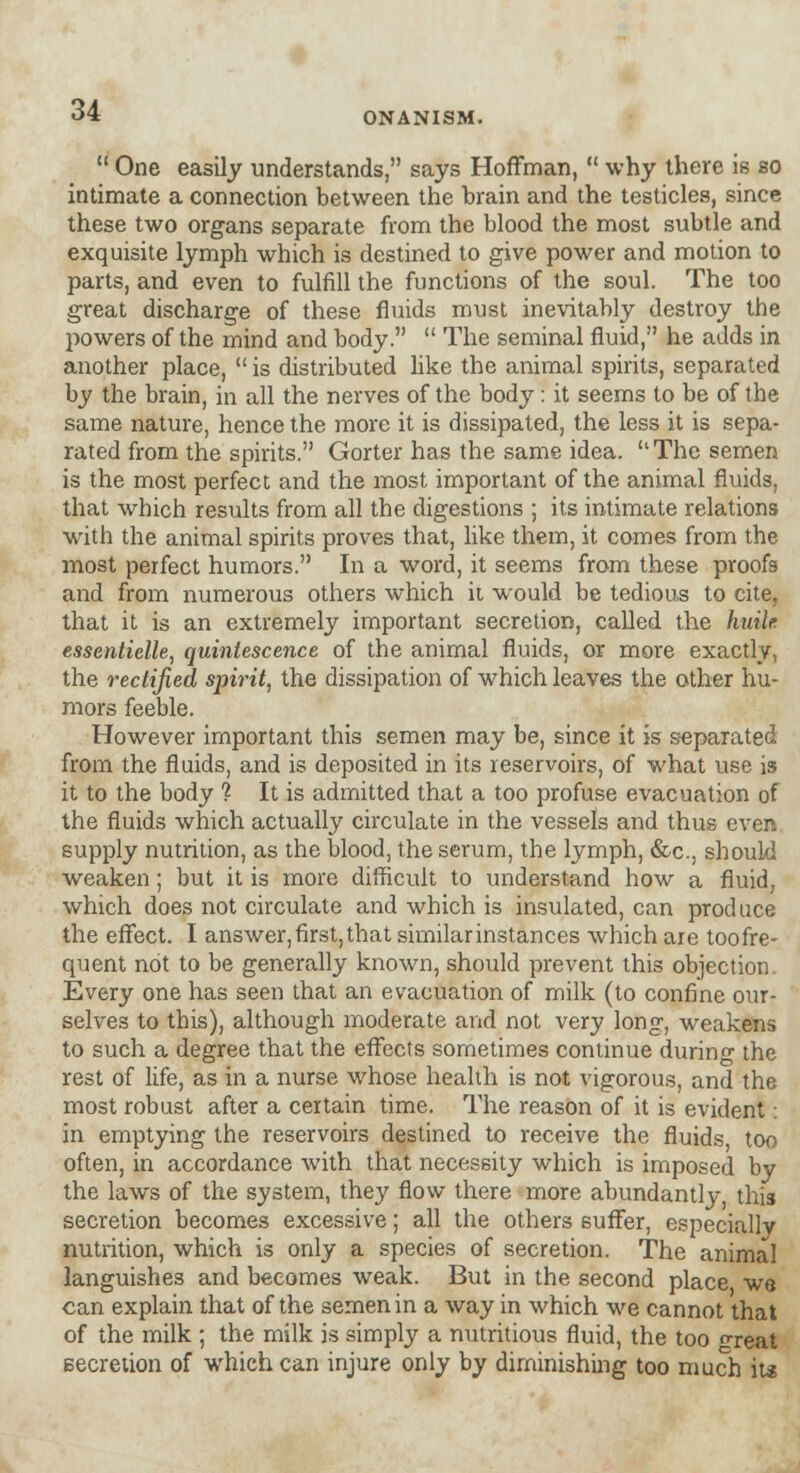 ONANISM.  One easily understands, says Hoffman,  why there is so intimate a connection between the brain and the testicles, since these two organs separate from the blood the most subtle and exquisite lymph which is destined to give power and motion to parts, and even to fulfill the functions of the soul. The too great discharge of these fluids must inevitably destroy the powers of the mind and body.  The seminal fluid, he adds in another place,  is distributed like the animal spirits, separated by the brain, in all the nerves of the body: it seems to be of the same nature, hence the more it is dissipated, the less it is sepa- rated from the spirits. Gorter has the same idea. The semen is the most perfect and the most important of the animal fluids, that which results from all the digestions ; its intimate relations with the animal spirits proves that, like them, it comes from the most perfect humors. In a word, it seems from these proofs and from numerous others which it would be tedious to cite, that it is an extremely important secretion, called the huile essentielle, quintescence of the animal fluids, or more exactly, the rectified spirit, the dissipation of which leaves the other hu- mors feeble. However important this semen may be, since it is separated from the fluids, and is deposited in its reservoirs, of what use is it to the body % It is admitted that a too profuse evacuation of the fluids which actually circulate in the vessels and thus even supply nutrition, as the blood, the serum, the lymph, &c, should weaken; but it is more difficult to understand how a fluid, which does not circulate and which is insulated, can produce the effect. I answer,first,that similarinstances which are toofre- quent not to be generally known, should prevent this objection. Every one has seen that an evacuation of milk (to confine our- selves to this), although moderate and not very long, weakens to such a degree that the effects sometimes continue durino- the rest of life, as in a nurse whose health is not vigorous, and the most robust after a certain time. The reason of it is evident: in emptying the reservoirs destined to receive the fluids too often, in accordance with that necessity which is imposed by the laws of the system, they flow there more abundantly this secretion becomes excessive; all the others suffer, especially nutrition, which is only a species of secretion. The animal languishes and becomes weak. But in the second place we can explain that of the semen in a way in which we cannot that of the milk ; the milk is simply a nutritious fluid, the too freat secretion of which can injure only by diminishing too much its