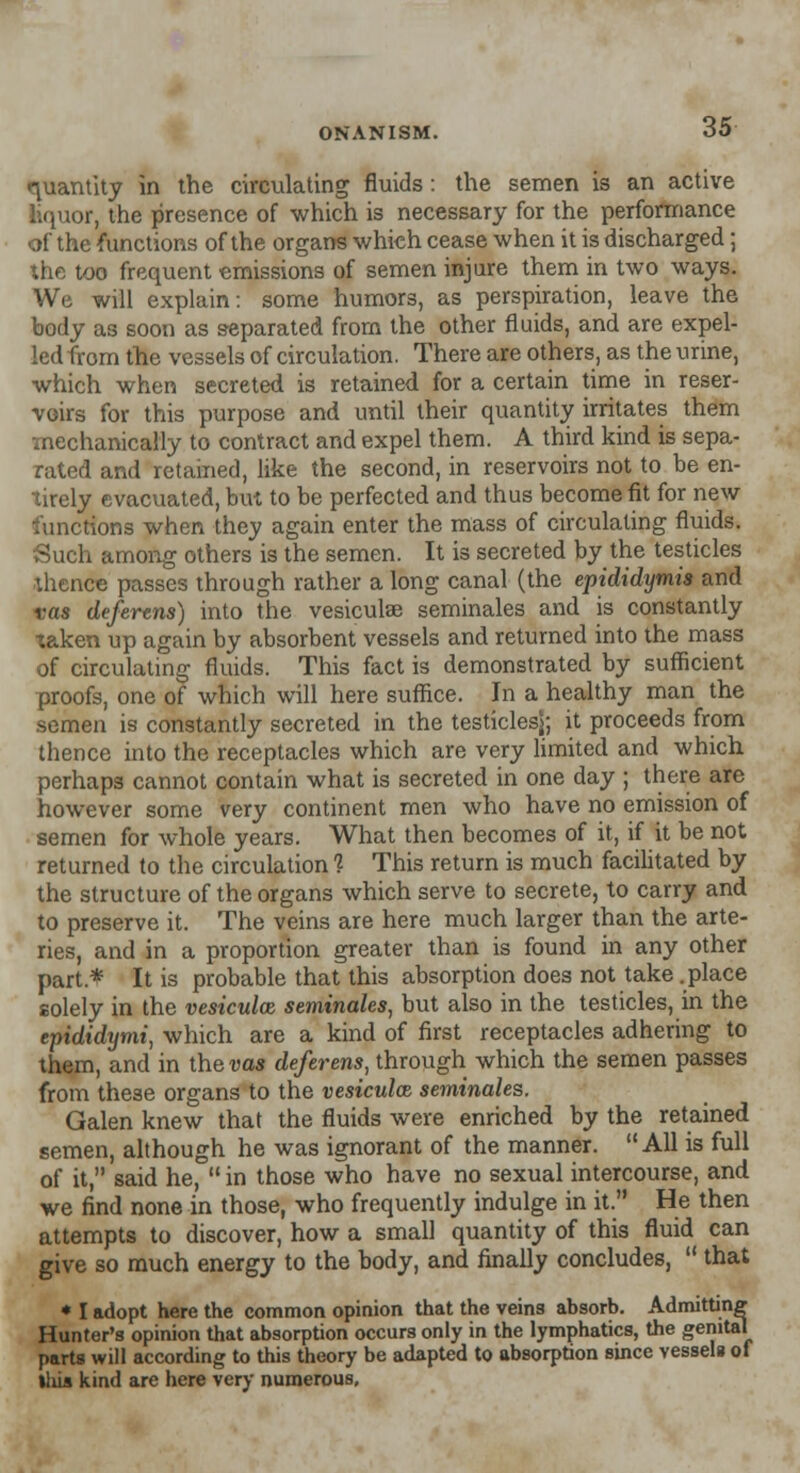 quantity in the circulating fluids : the semen is an active liquor, the presence of which is necessary for the performance of the functions of the organs which cease when it is discharged; the too frequent emissions of semen injure them in two ways. We will explain: some humors, as perspiration, leave the body as soon as separated from the other fluids, and are expel- led from the vessels of circulation. There are others, as the urine, which when secreted is retained for a certain time in reser- voirs for this purpose and until their quantity irritates them -mechanically to contract and expel them. A third kind is sepa- rated and retained, like the second, in reservoirs not to be en- tirely evacuated, but to be perfected and thus become fit for new functions when they again enter the mass of circulating fluids. Such among others is the semen. It is secreted by the testicles thence passes through rather a long canal (the epididymis and vas deferens) into the vesiculae seminales and is constantly taken up again by absorbent vessels and returned into the mass of circulating fluids. This fact is demonstrated by sufficient proofs, one of which will here suffice. In a healthy man the semen is constantly secreted in the testiclesj; it proceeds from thence into the receptacles which are very limited and which perhaps cannot contain what is secreted in one day ; there are however some very continent men who have no emission of semen for whole years. What then becomes of it, if it be not returned to the circulation 1 This return is much facilitated by the structure of the organs which serve to secrete, to carry and to preserve it. The veins are here much larger than the arte- ries, and in a proportion greater than is found in any other part* It is probable that this absorption does not take .place solely in the vesicular seminales, but also in the testicles, in the epididymi, which are a kind of first receptacles adhering to them, and in the vas deferens, through which the semen passes from these organs to the vesiculae, seminales, Galen knew that the fluids were enriched by the retained semen, although he was ignorant of the manner. All is full of it, said he,  in those who have no sexual intercourse, and we find none in those, who frequently indulge in it. He then attempts to discover, how a small quantity of this fluid can give so much energy to the body, and finally concludes,  that * I adopt here the common opinion that the veins absorb. Admitting Hunter's opinion that absorption occurs only in the lymphatics, the genital parts will according to this theory be adapted to absorption since vessels of tlus kind are here very numerous.