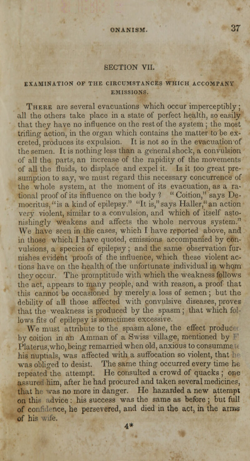 SECTION VII. 37 EXAMINATION OF THE CIRCUMSTANCES WHICH ACCOMPANY EMISSIONS. There are several evacuations which occur imperceptibly; all the others take place in a state of perfect health, so easily that they have no influence on the rest of the system ; the most trifling action, in the organ which contains the matter to be ex- creted, produces its expulsion. It is not so in the evacuation'of the semen. It is nothing less than a general shock, a convulsion of all the parts, an increase of the rapidity of the movements of all the fluids, to displace and expel it. Is it too great pre- sumption to say, we must regard this necessary concurrence of the whole system, at the moment of its evacuation, as a ra- tional proof of its influence on the body %  Coition, says De- mocritus, is a kind of epilepsy. It is,says Haller,an action very violent, similar to a convulsion, and which of itself asto- nishingly weakens and affects the whole nervous system. We have seen in the cases, which I have reported above, and in those which I have quoted, emissions accompanied by con- vulsions, a species of epilepsy ; and the same observation fur- nishes evident proofs of the influence, which these violent ac- tions have on the health of the unfortunate individual in whom they occur. The promptitude with which the weakness follows the act, appears to many people, and with reason, a proof that this cannot be occasioned by merely a loss of semen ; but the debility of all those affected with convulsive diseases, proves that the weakness is produced by the spasm ; that which fol- lows fits of epilepsy is sometimes excessive. We must attribute to the spasm alone, the effect produc by coition in an Amman of a Swiss village, mentioned by I'lateruSjWho, being remarried when old, anxious to consumnu his nuptials, was affected with a suffocation so violent, that I was obliged to desist. The same thing occurred every time he repeated the attempt. He consulted a crowd of quacks ; one assured, him, after he had procured and taken several medicines, that hi <vas no more in danger. He hazarded a new attempt on thia ulvice : his success was the same as before; but full of confid< nee, he persevered, and died in the act, in the arms of hi? 4*