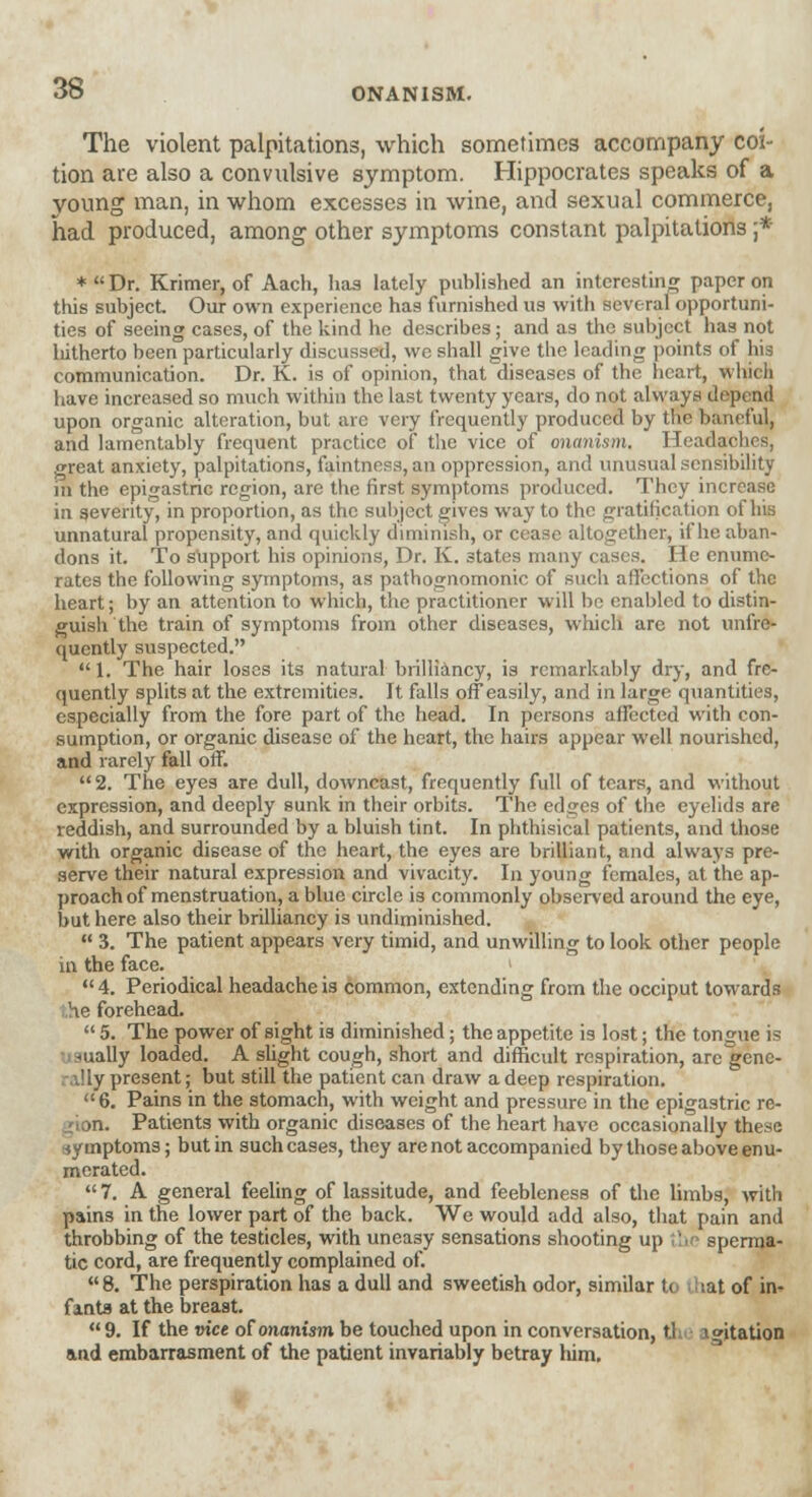 The violent palpitations, which sometimes accompany coi- tion are also a convulsive symptom. Hippocrates speaks of a voung man, in whom excesses in wine, and sexual commerce, had produced, among other symptoms constant palpitations ;* *Dr. Krimer, of Aach, has lately published an interesting paper on this subject Our own experience has furnished us with several opportuni- ties of seeing cases, of the kind he describes ; and as the subject has not hitherto been particularly discussed, we shall give the leading points of his communication. Dr. K. is of opinion, that diseases of the heart, which have increased so much within the last twenty years, do not always depend upon organic alteration, but are very frequently produced by the baneful, and lamentably frequent practice of the vice of onanism. Headaches, great anxiety, palpitations, faintness, an oppression, and unusual sensibility in the epigastric region, are the first symptoms produced. They increase in severity, in proportion, as the subject gives way to the gratification of his unnatural propensity, and quickly diminish, or cease altogether, if he aban- dons it. To support his opinions, Dr. K. states many cases. He enume- rates the following symptoms, as pathognomonic of such affections of the heart; by an attention to which, the practitioner will be enabled to distin- guish the train of symptoms from other diseases, which are not unfre- qucntly suspected. 1. The hair loses its natural brilliancy, is remarkably dry, and fre- quently splits at the extremities. It falls offeasily, and in large quantities, especially from the fore part of the head. In persons affected with con- sumption, or organic disease of the heart, the hairs appear well nourished, and rarely fall off. 2. The eyes are dull, downcast, frequently full of tears, and without expression, and deeply sunk in their orbits. The edges of the eyelids are reddish, and surrounded by a bluish tint. In phthisical patients, and those with organic disease of the heart, the eyes are brilliant, and always pre- serve their natural expression and vivacity. In young females, at the ap- proach of menstruation, a blue circle is commonly observed around the eye, but here also their brilliancy is undiminished.  3. The patient appears very timid, and unwilling to look other people in the face. > 4. Periodical headache is common, extending from the occiput towards he forehead.  5. The power of sight is diminished; the appetite is lost; the tongue is -ually loaded. A slight cough, short and difficult respiration, are gene- ;iy present; but still the patient can draw a deep respiration. 6. Pains in the stomach, with weight and pressure in the epigastric re- ■n. Patients with organic diseases of the heart have occasionally these symptoms; but in such cases, they are not accompanied by those above enu- merated.  7. A general feeling of lassitude, and feebleness of the limbs, with pains in the lower part of the back. We would add also, that pain and throbbing of the testicles, with uneasy sensations shooting up the sperma- tic cord, are frequently complained of. « 8. The perspiration has a dull and sweetish odor, similar to .at of in- fants at the breast. 9. If the vice of onanism be touched upon in conversation, the igitation and embarrasment of the patient invariably betray liim.