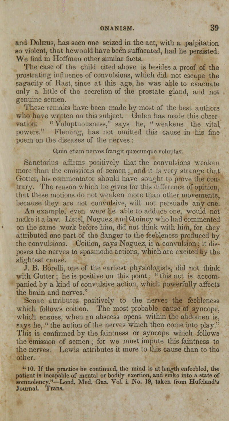 and Dolaeus, has seen one seized in the act, with a palpitation so violent, that hewould have been suffocated, had he persisted. We find in Hoffman other similar facts. The case of the child cited above is besides a proof of the prostrating influence of convulsions, which did not escape the sagacity of Rast, since at this age, he was able to evacuate only a little of the secretion of the prostate gland, and not genuine semen. These remaks have been made by most of the best authors who have written on this subject. Galen has made this obser- vation.  Voluptuousness, says he,  weakens the vital powers. Fleming, has not omitted this cause in his fine poem on the diseases of the nerves : duin etiam nervos frangit quaecunque voluptas. Sanctorius affirms positively that the convulsions weaken more than the emissions of semen ; and it is very strange that Gotter, his commentator should have sought to prove the con- trary. The reason which he gives for this difference of opinion, that these motions do not weaken more than other movements, because they are not convulsive, will not persuade any one. An example, even were he able to adduce one, would not make it a law. Listel, Noguez, and Q,uincy who had commented on the same work before him, did not think with him, for they attributed one part of the danger to the feebleness produced by the convulsions. Coition, says Noguez, is a convulsion; it dis- poses the nerves to spasmodic actions, which are excited by the slightest cause. J. B, Borelli, one of the earliest physiologists, did not think with Gotter ; he is positive on this point:  this act is accom- panied by a kind of convulsive action, which powerfully affects the brain and nerves. Senac attributes positively to the nerves the feebleness which follows coition. The most probable cause of syncope, which ensues, when an abscess opens within the abdomen is, says he,  the action of the nerves which then come into play. This is confirmed by the faintness or syncope which follows the emission of semen; for we must impute this faintness to the nerves. Lewis attributes it more to this cause than to the other.  10. If the practice be continued, the mind is at length enfeebled, the patient is incapable of mental or bodily exertion, and sinks into a state of somnolency.—Lond. Med. Gaz. Vol. i. No. 19, taken from Hufeland'8 Journal. Trans.